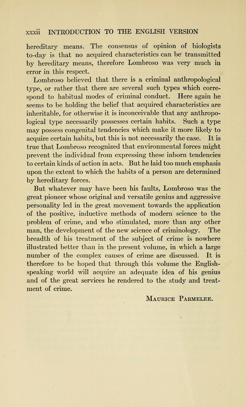 hereditary means. The consensus of opinion of biologists to-day is that no acquired characteristics can be transmitted by hereditary means, therefore Lombroso was very much in error in this respect. Lombroso beheved that there is a criminal anthropological type, or rather that there are several such types which corre- spond to habitual modes of criminal conduct. Here again he seems to be holding the belief that acquired characteristics are inheritable, for otherwise it is inconceivable that any anthropo- logical type necessarily possesses certain habits. Such a type may possess congenital tendencies which make it more likely to acquire certain habits, but this is not necessarily the case. It is true that Lombroso recognized that environmental forces might prevent the individual from expressing these inborn tendencies to certain kinds of action in acts. But he laid too much emphasis upon the extent to which the habits of a person are determined by hereditary forces. But whatever may have been his faults, Lombroso was the great pioneer whose original and versatile genius and aggressive personality led in the great movement towards the application of the positive, inductive methods of modern science to the problem of crime, and who stimulated, more than any other man, the development of the new science of criminology. The breadth of his treatment of the subject of crime is nowhere illustrated better than in the present volume, in which a large number of the complex causes of crime are discussed. It is therefore to be hoped that through this volume the English- speaking world will acquire an adequate idea of his genius and of the great services he rendered to the study and treat- ment of crime. Maurice Parmelee.