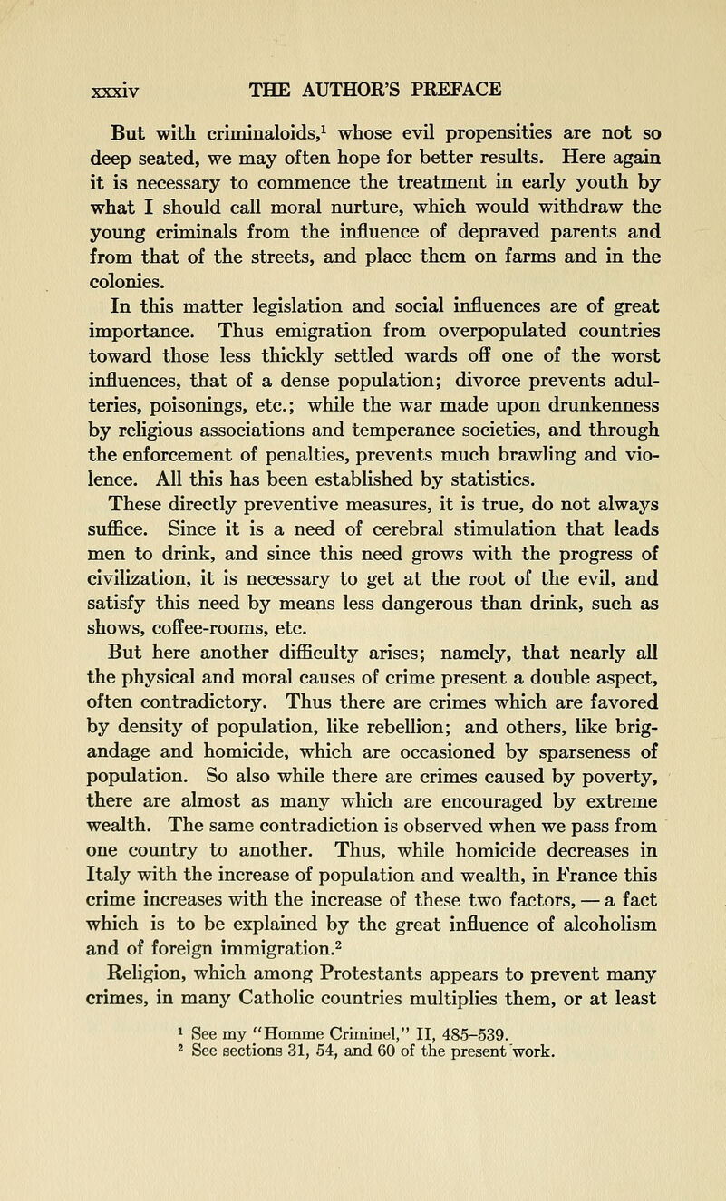 But with criminaloids/ whose evil propensities are not so deep seated, we may often hope for better results. Here again it is necessary to commence the treatment in early youth by what I should call moral nurture, which would withdraw the young criminals from the influence of depraved parents and from that of the streets, and place them on farms and in the colonies. In this matter legislation and social influences are of great importance. Thus emigration from overpopulated countries toward those less thickly settled wards o& one of the worst influences, that of a dense population; divorce prevents adul- teries, poisonings, etc.; while the war made upon drunkenness by religious associations and temperance societies, and through the enforcement of penalties, prevents much brawling and vio- lence. All this has been established by statistics. These directly preventive measures, it is true, do not always suffice. Since it is a need of cerebral stimulation that leads men to drink, and since this need grows with the progress of civilization, it is necessary to get at the root of the evil, and satisfy this need by means less dangerous than drink, such as shows, coffee-rooms, etc. But here another difficulty arises; namely, that nearly all the physical and moral causes of crime present a double aspect, often contradictory. Thus there are crimes which are favored by density of population, like rebellion; and others, like brig- andage and homicide, which are occasioned by sparseness of population. So also while there are crimes caused by poverty, there are almost as many which are encouraged by extreme wealth. The same contradiction is observed when we pass from one country to another. Thus, while homicide decreases in Italy with the increase of population and wealth, in France this crime increases with the increase of these two factors, — a fact which is to be explained by the great influence of alcoholism and of foreign immigration.^ Religion, which among Protestants appears to prevent many crimes, in many Catholic countries multiplies them, or at least 1 See my Homme Criminel, II, 485-539. 2 See sections 31, 54, and 60 of the present work.