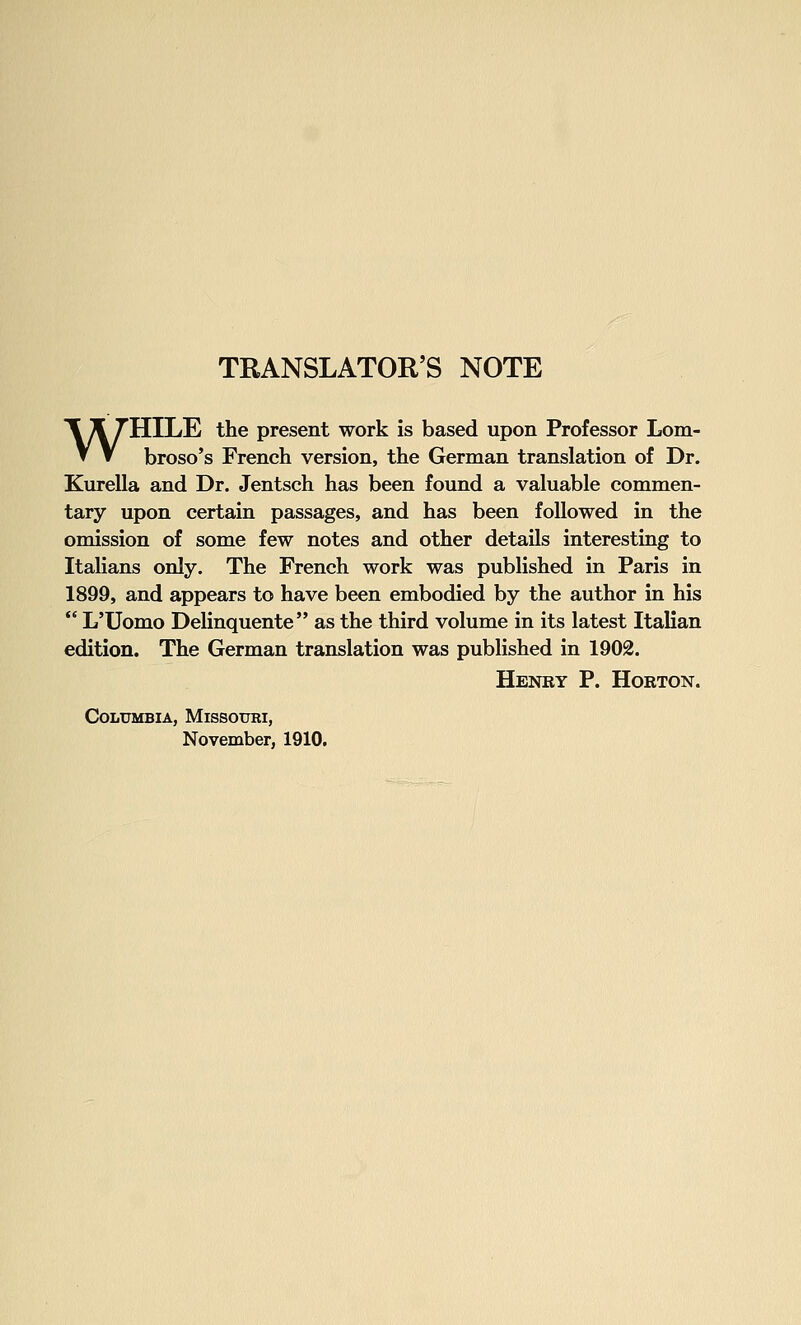 TRANSLATOR'S NOTE WHILE the present work is based upon Professor Lom- broso's French version, the German translation of Dr. Kurella and Dr. Jentsch has been found a valuable commen- tary upon certain passages, and has been followed in the omission of some few notes and other details interesting to Italians only. The French work was published in Paris in 1899, and appears to have been embodied by the author in his  L'Uomo Delinquente as the third volume in its latest Italian edition. The German translation was published in 1902. Henry P. Horton. Columbia, Missomii, November, 1910.