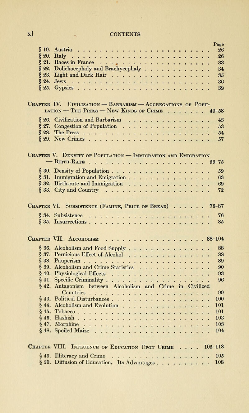 Page § 19. Austria 26 § 20. Italy 26 § 21. Races in France . . . ^ 33 § 22. Dolichocephaly and Brachycephaly 34 § 23. Light and Dark Hair 35 § 24. Jews - 36 § 25. Gypsies 39 Chapter IV. Civilization — Barbarism — Aggregations of Poptt- LATioN — The Press — New Kinds of Crime 43-58 § 26. Civilization and Barbarism 43 § 27. Congestion of Population 53 §28. The Press 54 § 29. New Crunes 57 Chapter V. Density of Population — Immigration and Emigration — Birth-Rate 59-75 § 30. Density of Population 59 § 31. Immigration and Emigration 63 § 32. Birth-rate and Immigration 69 § 33. City and Country 72 Chapter VI. Subsistence (Famine, Price op Bread) 76-87 § 34. Subsistence 76 § 35. Insurrections . 85 Chapter VII. Alcoholism 88-104 § 36. Alcoholism and Food Supply 88 § 37. Pernicious Effect of Alcohol 88 § 38. Pauperism 89 § 39. AlcohoUsm and Crime Statistics 90 § 40. Physiological Effects 93 § 41. Specific Criminality 96 § 42. Antagonism between Alcoholism and Crime in Civilized Countries 99 § 43. Political Disturbances 100 § 44. Alcoholism and Evolution 101 § 45. Tobacco 101 § 46. Hashish 103 § 47. Morphine 103 §48. Spoiled Maize 104 Chapter VIII. Influence of Education Upon Crime .... 105-118 § 49. Illiteracy and Crime 105 § 50. Diffusion of Education. Its Advantages 108