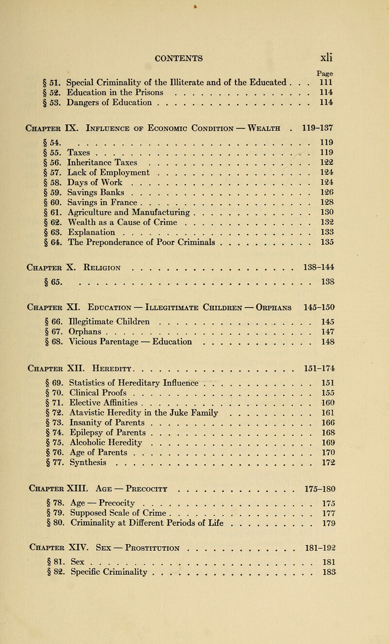 Page § 51. Special Criminality of the Illiterate and of the Educated . . . Ill § 52. Education in the Prisons 114 § 53. Dangers of Education 114 Chapter IX. Influence of Economic Condition — Wealth . 119-137 §54 119 §55. Taxes 119 § 56. Inheritance Taxes 122 § 57. Lack of Employment 124 § 58. Days of Work 124 § 59. Savings Banks 126 § 60. Savings in France 128 § 61. Agriculture and Manufacturing 130 § 62. Wealth as a Cause of Crime 132 § 63. Explanation 133 § 64. The Preponderance of Poor Criminals 135 Chapter X. Religion 138-144 §65 138 Chapter XI. Education — Illegitimate Children — Orphans 145-150 § 66. Illegitimate Children 145 § 67. Orphans 147 § 68. Vicious Parentage — Education 148 Chapter XII. Heredity 151-174 §69. Statistics of Hereditary Influence . 151 §70. Clinical Proofs 155 § 71. Elective Affinities 160 § 72. Atavistic Heredity in the Juke Family 161 § 73. Insanity of Parents 166 § 74. Epilepsy of Parents 168 §75. Alcoholic Heredity 169 §76. Age of Parents 170 §77. Synthesis 172 Chapter XIII. Age — Precocity 175-180 § 78. Age — Precocity 175 § 79. Supposed Scale of Crime 177 § 80. Criminality at Different Periods of Life 179 Chapter XIV. Sex — Prostitution 181-192 §81. Sex 181 § 82. Specific Criminality 183