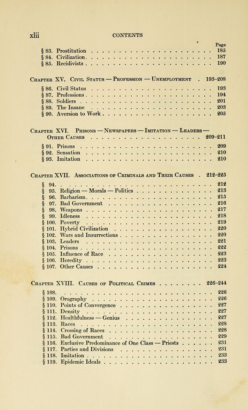 Page § 83. Prostitution 185 §84. Civilization 187 § 85. Recidivists 190 Chapter XV. Civil Status — Profession — Unemployment . 193-208 §86. Civil Status 193 § 87. Professions 194 §88. Soldiers 201 §89. The Insane 203 § 90. Aversion to Work 205 Chapter XVI. Prisons — Newspapers — Imitation — Leaders — Other Causes 209-211 § 91. Prisons 209 § 92. Sensation 210 193. Imitation 210 Chapter XVII. Associations op Criminals and Their Causes . 212-225 § 94 212 § 95. Religion — Morals — Politics 213 § 96. Barbarism 215 § 97. Bad Government 216 § 98. Weapons 217 § 99. Idleness 218 § 100. Poverty 219 § 101. Hybrid Civilization 220 § 102. Wars and Insurrections 220 § 103. Leaders 221 § 104. Prisons 222 § 105. Influence of Race 223 § 106. Heredity 223 § 107. Other Causes 224 Chapter XVIII. Causes of Political Crimes 226-244 § 108 226 § 109. Orography 226 § 110. Points of Convergence 227 § 111. Density 227 § 112. Ilealthfuhiess — Genius 227 § 113. Races 228 § 114. Crossing of Races 228 § 115. Bad Government 229 §116. Exclusive Predominance of One Class — Priests 231 § 117. Parties and Divisions 231 § 118. Imitation 233 § 119. Epidemic Ideals 233
