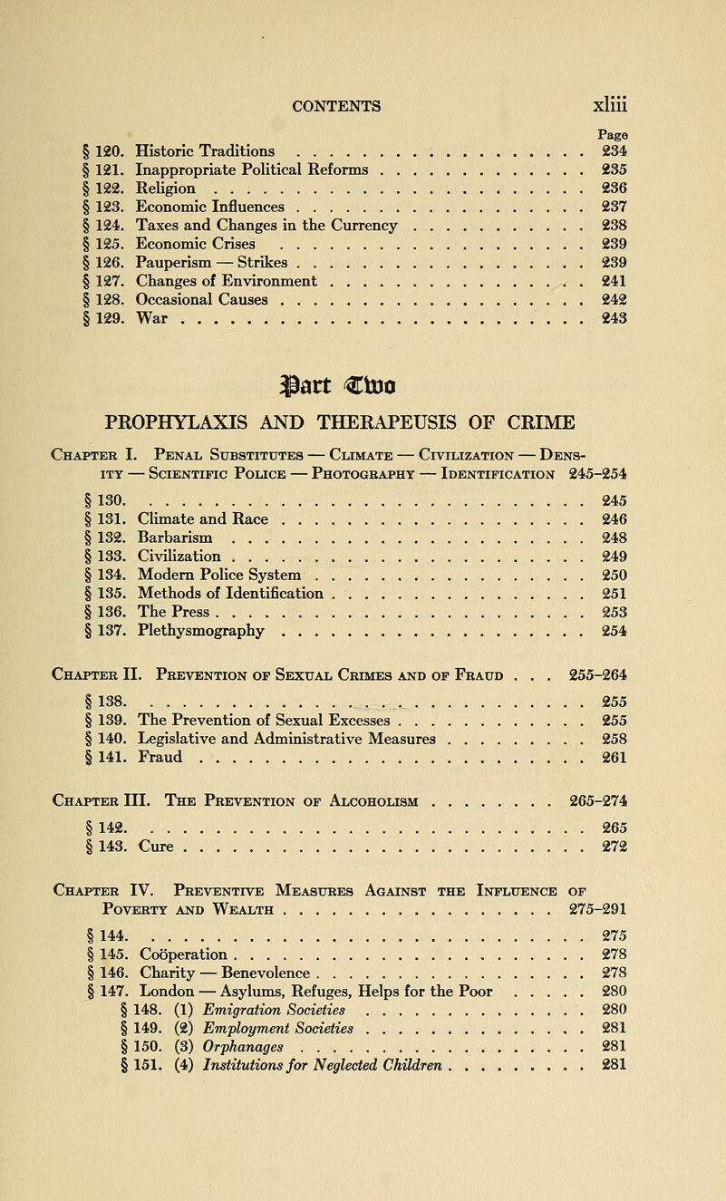 Page § 120. Historic Traditions 234 § 121. Inappropriate Political Reforms 235 § 122. Religion 236 § 123. Economic Influences 237 § 124. Taxes and Changes in the Currency 238 § 125. Economic Crises 239 § 126. Pauperism — Strikes 239 § 127. Changes of Environment 241 § 128. Occasional Causes 242 §129. War 243 PROPHYLAXIS AND THERAPEUSIS OF CRIME Chapter I. Penal Substitutes — Climate — Civilization — Dens- ity — Scientific Police — Photogbaphy — Identification 245-254 § 130 245 § 131. Climate and Race 246 § 132. Barbarism 248 § 133. Civilization 249 § 134. Modem Police System 250 § 135. Methods of Identification 251 § 136. The Press 253 § 137. Plethysmography 254 Chapter II. Prevention of Sexual Crimes and of Fraud . . . 255-264 § 138 255 § 139. The Prevention of Sexual Excesses 255 § 140. Legislative and Administrative Measures 258 § 141. Fraud 261 Chapter III. The Prevention of Alcoholism 265-274 § 142 265 § 143. Cure 272 Chapter IV. Preventive Measures Against the Influence of Poverty and Wealth 275-291 § 144 275 § 145. Cooperation 278 § 146. Charity — Benevolence 278 § 147. London — Asylums, Refuges, Helps for the Poor 280 § 148. (1) Emigration Societies 280 § 149. (2) Employment Societies 281 § 150. (3) Orphanages 281 §151. (4) Institutions for Neglected Children 281