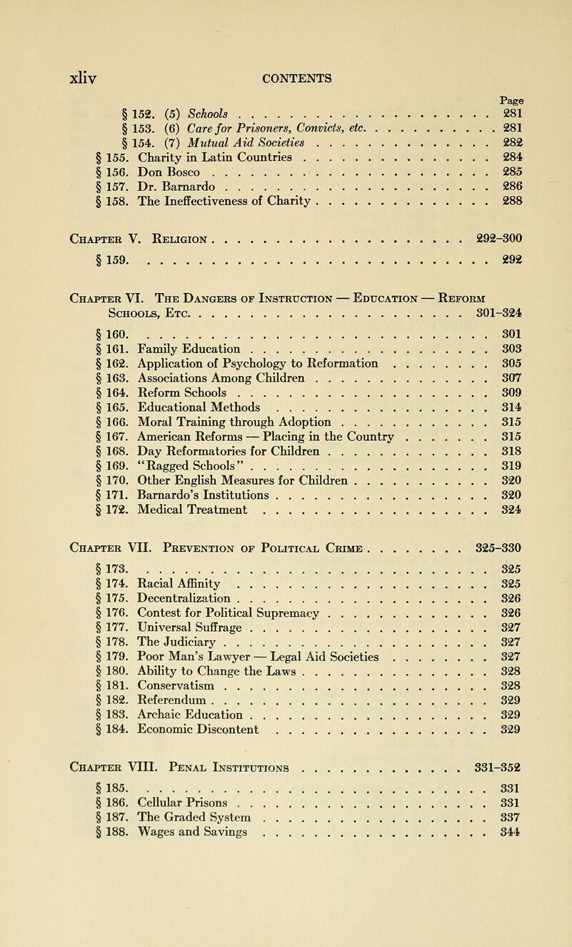 Page § 152. (5) Schools 281 § 153. (6) Care for Prisoners, Convicts, etc 281 § 154. (7) Mutual Aid Societies 282 § 155. Charity in Latin Countries 284 § 156. Don Bosco 285 § 157. Dr. Bamardo 286 § 158. The Ineffectiveness of Charity 288 Chapter V. Religion 292-300 § 159 292 Chapter VI. The Dangers of Instruction — Education — Reform Schools, Etc 301-324 § 160 301 § 161. Family Education 303 § 162. Application of Psychology to Reformation 305 § 163. Associations Among Children 307 § 164. Reform Schools 309 § 165. Educational Methods 314 § 166. Moral Training through Adoption 315 § 167. American Reforms — Placing in the Country 315 § 168. Day Reformatories for Children 318 §169. Ragged Schools 319 § 170. Other English Measures for Children 320 § 171. Bamardo's Institutions 320 § 172. Medical Treatment 324 Chapter VII. Prevention of Political Crime 325-330 § 173 325 § 174. Racial Affinity 325 § 175. Decentralization 326 § 176. Contest for Political Supremacy 326 § 177. Universal Suffrage 327 § 178. The Judiciary 327 § 179. Poor Man's Lawyer — Legal Aid Societies 327 § 180. Ability to Change the Laws 328 § 181. Conservatism 328 § 182. Referendum 329 § 183. Archaic Education 329 § 184. Economic Discontent 329 Chapter VIII. Penal Institutions 331-352 § 185 331 § 186. Cellular Prisons 331 § 187. The Graded System 337 § 188. Wages and Savings 344