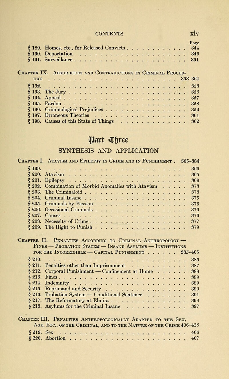 Page § 189. Homes, etc., for Released Convicts , 344 § 190. Deportation 346 § 191. Surveillance 351 Chapter IX. Absurdities and Contradictions in Criminal Proced- ure 353-364 § 192 353 § 193. The Jury 353 § 194. Appeal 357 § 195. Pardon 358 § 196. Criminological Prejudices 359 § 197. Erroneous Theories 361 § 198. Causes of this State of Things 362 SYNTHESIS AND APPLICATION Chapter I. Atavism and Epilepsy in Crime and in Punishment . 365-384 §199 365 § 200. Atavism 365 § 201. Epilepsy 369 § 202. Combination of Morbid Anomalies with Atavism 373 § 203. The Criminaloid 373 § 204. Criminal Insane 375 § 205. Criminals by Passion 376 § 206. Occasional Criminals 376 §207. Causes 376 § 208. Necessity of Crime 377 §209. The Right to Punish . 379 Chapter II. Penalties According to Criminal Anthropology — Fines — Probation System — Insane Asylums — Institutions FOR THE Incorrigible — Capital Punishment 385-405 §210 385 § 211. Penalties other than Imprisonment 387 § 212. Corporal Punishment — Confinement at Home 388 § 213. Fines 389 § 214. Indemnity 389 § 215. Reprimand and Security , 390 § 216. Probation System — Conditional Sentence 391 § 217. The Reformatory at Elmira 393 § 218. Asylums for the Criminal Insane 397 Chapter III. Penalties Anthropologically Adapted to the Sex, Age, Etc., op the Criminal, and to the Nature of the Crime 406-428 §219. Sex 406 §220. Abortion 407