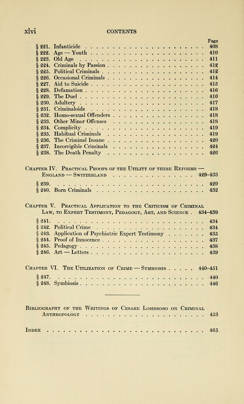 Page § 221. Infanticide 408 §222. Age —Youth 410 §223. Old Age 411 § 224. Criminals by Passion 412 § 225. Political Criminals 412 § 226. Occasional Criminals 414 § 227. Aid to Suicide 415 § 228. Defamation 416 § 229. The Duel 416 §230. Adultery 417 § 231. Criminaloids 418 § 232. Homo-sexual Offenders 418 § 233. Other Muior Offenses 418 § 234. Complicity 419 § 235. Habitual Criminals 419 § 236. The Criminal Insane 420 § 237. Incorrigible Criminals 424 § 238. The Death Penalty 426 Chapter IV. Peacticax, Proofs of the Utilitt op these Reforms — England — Switzerland 429-433 §239 429 § 240. Born Criminals 432 Chapter V. Practical Application to the Criticism of Criminal Law, to Expert Testimony, Pedagogy, Art, and Science . 434-439 §241 434 § 242. Political Crime 434 § 243. Application of Psychiatric Expert Testimony 435 § 244. Proof of Innocence 437 § 245. Pedagogy 438 § 246. Art — Letters 439 Chapter VI. The Utilization of Crime — Symbiosis 440-451 §247 440 § 248. Symbiosis 446 Bibliography of the Writings of Cesare Lombroso on Criminal Anthropology 453 Index 465