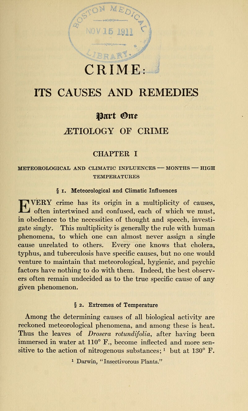 CRIME: ITS CAUSES AND REMEDIES ETIOLOGY OF CRIME CHAPTER I METEOROLOGICAL AND CLIMATIC INFLUENCES MONTHS — HIGH TEMPERATURES § I. Meteorological and Climatic Influences EVERY crime has its origin in a multiplicity of causes, often intertwined and confused, each of which we must, in obedience to the necessities of thought and speech, investi- gate singly. This multiplicity is generally the rule with human phenomena, to which one can almost never assign a single cause unrelated to others. Every one knows that cholera, typhus, and tuberculosis have specific causes, but no one would venture to maintain that meteorological, hygienic, and psychic factors have nothing to do with them. Indeed, the best observ- ers often remain undecided as to the true specific cause of any given phenomenon. § 2. Extremes of Temperature Among the determining causes of all biological activity are reckoned meteorological phenomena, and among these is heat. Thus the leaves of Drosera rotundifolia, after having been immersed in water at 110° F., become inflected and more sen- sitive to the action of nitrogenous substances; ^ but at 130° F. ^ Darwin, Insectivorous Plants.