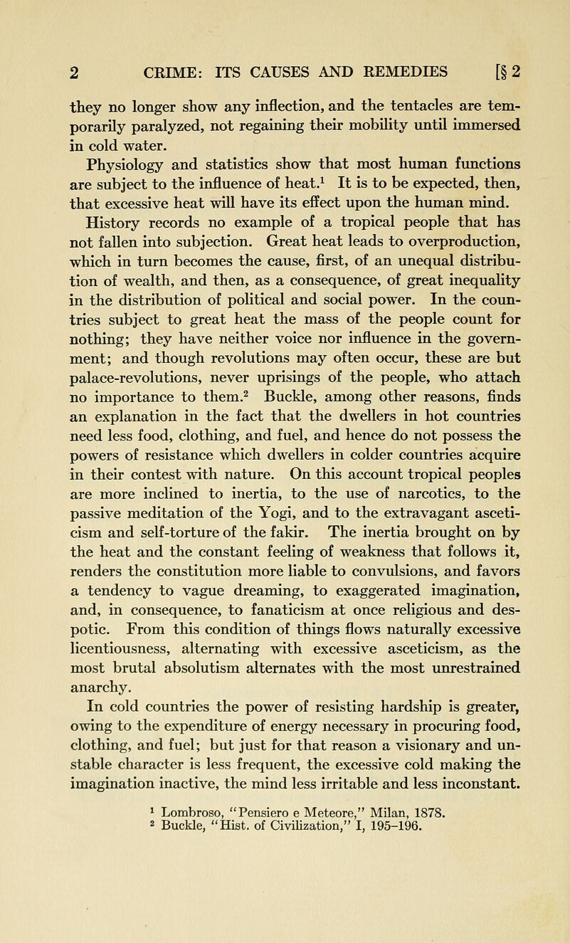 they no longer show any inflection, and the tentacles are tem- porarily paralyzed, not regaining their mobility until immersed in cold water. Physiology and statistics show that most human functions are subject to the influence of heat.^ It is to be expected, then, that excessive heat will have its effect upon the human mind. History records no example of a tropical people that has not fallen into subjection. Great heat leads to overproduction, which in turn becomes the cause, first, of an unequal distribu- tion of wealth, and then, as a consequence, of great inequality in the distribution of political and social power. In the coun- tries subject to great heat the mass of the people count for nothing; they have neither voice nor influence in the govern- ment; and though revolutions may often occur, these are but palace-revolutions, never uprisings of the people, who attach no importance to them.^ Buckle, among other reasons, finds an explanation in the fact that the dwellers in hot countries need less food, clothing, and fuel, and hence do not possess the powers of resistance which dwellers in colder countries acquire in their contest with nature. On this account tropical peoples are more inclined to inertia, to the use of narcotics, to the passive meditation of the Yogi, and to the extravagant asceti- cism and self-torture of the fakir. The inertia brought on by the heat and the constant feeling of weakness that follows it, renders the constitution more liable to convulsions, and favors a tendency to vague dreaming, to exaggerated imagination, and, in consequence, to fanaticism at once religious and des- potic. From this condition of things flows naturally excessive licentiousness, alternating with excessive asceticism, as the most brutal absolutism alternates with the most unrestrained anarchy. In cold countries the power of resisting hardship is greater, owing to the expenditure of energy necessary in procuring food, clothing, and fuel; but just for that reason a visionary and un- stable character is less frequent, the excessive cold making the imagination inactive, the mind less irritable and less inconstant. * Lombroso, Pensiero e Meteore, Milan, 1878. 2 Buckle, Hist, of Civilization, I, 195-196.