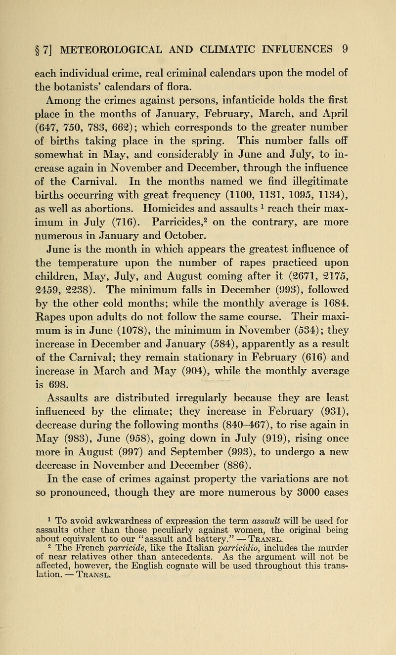 each individual crime, real criminal calendars upon the model of the botanists' calendars of flora. Among the crimes against persons, infanticide holds the first place in the months of January, February, March, and April (647, 750, 783, 662); which corresponds to the greater number of births taking place in the spring. This number falls off somewhat in May, and considerably in June and July, to in- crease again in November and December, through the influence of the Carnival. In the months named we find illegitimate births occurring with great frequency (1100, 1131, 1095, 1134), as well as abortions. Homicides and assaults ^ reach their max- imum in July (716). Parricides,^ on the contrary, are more numerous in January and October. June is the month in which appears the greatest influence of the temperature upon the number of rapes practiced upon children. May, July, and August coming after it (2671, 2175, 2459, 2238). The minimum falls in December (993), followed by the other cold months; while the monthly average is 1684. Rapes upon adults do not follow the same course. Their maxi- mum is in June (1078), the minimum in November (534); they increase in December and January (584), apparently as a result of the Carnival; they remain stationary in February (616) and increase in March and May (904), while the monthly average is 698. Assaults are distributed irregularly because they are least influenced by the climate; they increase in February (931), decrease during the following months (840-467), to rise again in May (983), June (958), going down in July (919), rising once more in August (997) and September (993), to undergo a new decrease in November and December (886). In the case of crimes against property the variations are not so pronounced, though they are more numerous by 3000 cases ^ To avoid awkwardness of expression the term assault will be used for assaults other than those peculiarly against women, the original being about equivalent to our assault and battery. — Transl. 2 The French 'parricide, like the Italian parricidio, includes the murder of near relatives other than antecedents. As the argument will not be affected, however, the English cognate will be used throughout this trans- lation. — Transl.