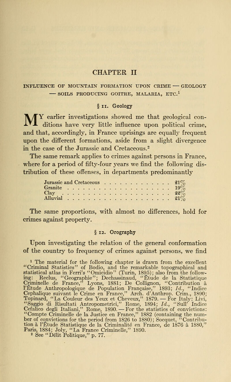 INFLUENCE OF MOUNTAIN FOR^SLITION UPON CRIME — GEOLOGY — SOILS PRODUCING GOITRE, MLA.LARIA, ETC.^ § II. Geology MY earlier investigations showed me that geological con- ditions have very httle influence upon political crime, and that, accordingly, in France uprisings are equally frequent upon the different formations, aside from a shght divergence in the case of the Jurassic and Cretaceous.^ The same remark applies to crimes against persons in France, where for a period of fifty-four years we find the following dis- tribution of these offenses, in departments predominantly Jurassic and Cretaceous 21% Granite 19% Clay 22% Alluvial 21% The same proportions, with almost no differences, hold for crimes against property. § 12. Orography Upon investigating the relation of the general conformation of the country to frequency of crimes against persons, we find ^ The material for the folio-wing chapter is drawn from the excellent Criminal Statistics of Bodio, and the remarkable topographical and statistical atlas in Ferri's Omicidio (Turin, 1895); also from the follow- ing: Reclus, Geographie; Dechassinaud, Etude de la Statistique Criminelle de France, Lyons, 1881; De Collignon, Contribution a I'Etude Anthropologique de Population FrauQaise, 1893; Id., Indice Cephahque suivant le Crime en France, Arch. d'Anthrop. Cnm., 1890; Topinard, La Couleur des Yeux et Cheveux, 1879. — For Italy: Li^^, Saggio di Risultati Antropometrici, Rome, 1894; Id., Sull' Indice Cefahco degh Italiani, Rome, 1890. — For the statistics of convictions: Compte Criminelle de la Justice en France, 1882 (containing the num- ber of convictions for the period from 1826 to 1880); Socquet, Contribu- tion a I'Etude Statistique de la Criminahte en France, de 1876 a 1880, Paris, 1884; Joly, La France Criminelle, 1890. 2 See D6ht Politique, p. 77.