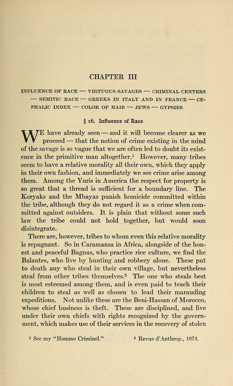 INFLUENCE OF RACE —- VIRTUOUS SAVAGES — CRIMINAL CENTERS — SEMITIC RACE GREEKS IN ITALY AND IN FRANCE CE- PHALIC INDEX — COLOR OF HAIR — JEWS GYPSIES § 16. Influence of Race WE have already seen — and it will become clearer as we proceed — that the notion of crime existing in the mind of the savage is so vague that we are often led to doubt its exist- ence in the primitive man altogether,^ However, many tribes seem to have a relative morality all their own, which they apply in their own fashion, and immediately we see crime arise among them. Among the Yuris in America the respect for property is so great that a thread is sufficient for a boundary line. The Koryaks and the Mbayas punish homicide committed within the tribe, although they do not regard it as a crime when com- mitted against outsiders. It is plain that without some such law the tribe could not hold together, but would soon disintegrate. There are, however, tribes to whom even this relative morality is repugnant. So in Caramansa in Africa, alongside of the hon- est and peaceful Bagnus, who practice rice culture, we find the Balantes, who live by hunting and robbery alone. These put to death any who steal in their own village, but nevertheless steal from other tribes themselves.^ The one who steals best is most esteemed among them, and is even paid to teach their children to steal as well as chosen to lead their marauding expeditions. Not unlike these are the Beni-Hassan of Morocco, whose chief business is theft. These are disciplined, and live under their own chiefs with rights recognized by the govern- ment, which makes use of their services in the recovery of stolen 1 See my Homme Criminel, 2 Revue d'Anthrop., 1874.
