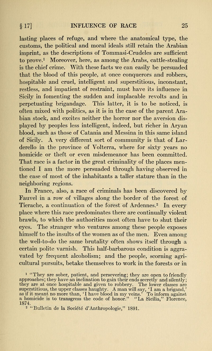 lasting places of refuge, and where the anatomical type, the customs, the political and moral ideals still retain the Arabian imprint, as the descriptions of Tommasi-Crudeles are sufficient to prove.^ Moreover, here, as among the Arabs, cattle-stealing is the chief crime. With these facts we can easily be persuaded that the blood of this people, at once conquerors and robbers, hospitable and cruel, intelligent and superstitious, inconstant, restless, and impatient of restraint, must have its influence in Sicily in fomenting the sudden and implacable revolts and in perpetuating brigandage. This latter, it is to be noticed, is often mixed with politics, as it is in the case of the parent Ara- bian stock, and excites neither the horror nor the aversion dis- played by peoples less intelligent, indeed, but richer in Aryan blood, such as those of Catania and Messina in this same island of Sicily. A very different sort of community is that of Lar- derello in the province of Volterra, where for sixty years no homicide or theft or even misdemeanor has been committed. That race is a factor in the great criminality of the places men- tioned I am the more persuaded through having observed in the case of most of the inhabitants a taller stature than in the neighboring regions. In France, also, a race of criminals has been discovered by Fauvel in a row of villages along the border of the forest of Tierache, a continuation of the forest of Ardennes.^ In every place where this race predominates there are continually violent brawls, to which the authorities most often have to shut their eyes. The stranger who ventures among these people exposes himself to the insults of the women as of the men. Even among the well-to-do the same brutality often shows itself through a certain polite varnish. This half-barbarous condition is aggra- vated by frequent alcoholism; and the people, scorning agri- cultural pursuits, betake themselves to work in the forests or in 1 They are sober, patient, and persevering; they are open to friendly approaches; they have an inclination to gain their ends secretly and silently; they are at once hospitable and given to robbery. The lower classes are superstitious, the upper classes haughty. A man will say, *I am a brigand,' as if it meant no more than, 'I have blood in my veins.' To inform against a homicide is to transgress the code of honor. La Sicilia, Florence, 1874. 2 Bulletin de la Soci^te d'Anthropologic, 1891.