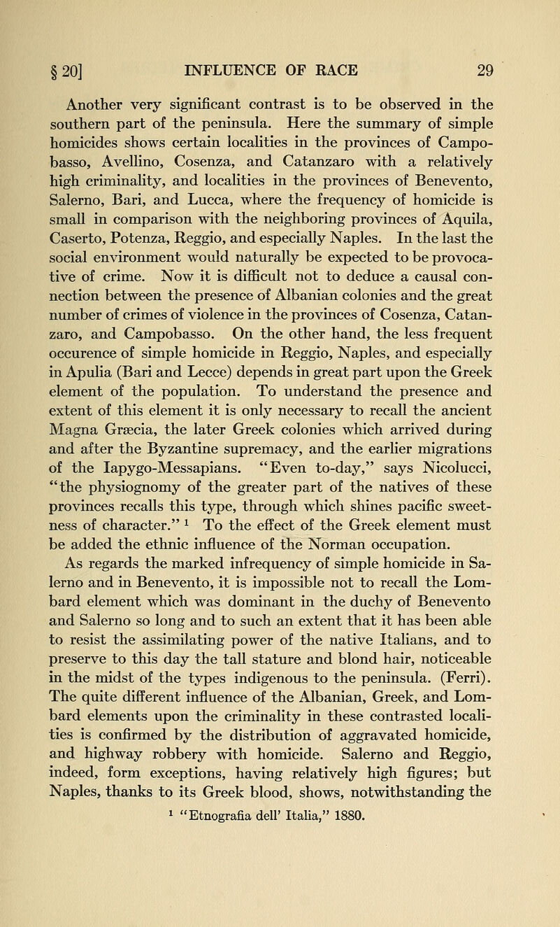 Another very significant contrast is to be observed in the southern part of the peninsula. Here the summary of simple homicides shows certain localities in the provinces of Campo- basso, Avellino, Cosenza, and Catanzaro with a relatively high criminality, and localities in the provinces of Benevento, Salerno, Bari, and Lucca, where the frequency of homicide is small in comparison with the neighboring provinces of Aquila, Caserto, Potenza, Reggio, and especially Naples. In the last the social environment would naturally be expected to be provoca- tive of crime. Now it is difficult not to deduce a causal con- nection between the presence of Albanian colonies and the great number of crimes of violence in the provinces of Cosenza, Catan- zaro, and Campobasso. On the other hand, the less frequent occurence of simple homicide in Reggio, Naples, and especially in Apulia (Bari and Lecce) depends in great part upon the Greek element of the population. To understand the presence and extent of this element it is only necessary to recall the ancient Magna Grsecia, the later Greek colonies which arrived during and after the Byzantine supremacy, and the earlier migrations of the lapygo-Messapians. Even to-day, says Nicolucci, the physiognomy of the greater part of the natives of these provinces recalls this type, through which shines pacific sweet- ness of character. ^ To the effect of the Greek element must be added the ethnic influence of the Norman occupation. As regards the marked infrequency of simple homicide in Sa- lerno and in Benevento, it is impossible not to recall the Lom- bard element which was dominant in the duchy of Benevento and Salerno so long and to such an extent that it has been able to resist the assimilating power of the native Italians, and to preserve to this day the tall stature and blond hair, noticeable in the midst of the types indigenous to the peninsula. (Ferri). The quite different influence of the Albanian, Greek, and Lom- bard elements upon the criminality in these contrasted locali- ties is confirmed by the distribution of aggravated homicide, and highway robbery with homicide. Salerno and Reggio, indeed, form exceptions, having relatively high figures; but Naples, thanks to its Greek blood, shows, notwithstanding the 1 Etnografia dell' Italia, 1880.