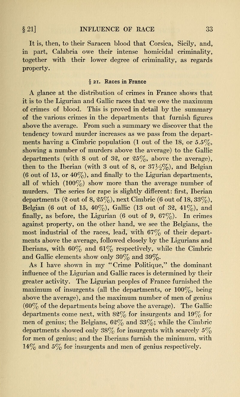 It is, then, to their Saracen blood that Corsica, Sicily, and, in part, Calabria owe their intense homicidal criminality, together with their lower degree of criminality, as regards property. § 21. Races in France A glance at the distribution of crimes in France shows that it is to the Ligurian and Gallic races that we owe the maximum of crimes of blood. This is proved in detail by the summary of the various crimes in the departments that furnish figures above the average. From such a summary we discover that the tendency toward murder increases as we pass from the depart- ments having a Cimbric population (1 out of the 18, or 5.5%, showing a number of murders above the average) to the Gallic departments (with 8 out of 32, or 25%, above the average), then to the Iberian (with 3 out of 8, or 373^%), and Belgian (6 out of 15, or 40%), and finally to the Ligurian departments, all of which (100%) show more than the average number of murders. The series for rape is slightly different: first, Iberian departments (2 out of 8, 25%), next Cimbric (6 out of 18, 33%), Belgian (6 out of 15, 40%), Gallic (13 out of 32, 41%), and finally, as before, the Ligurian (6 out of 9, 67%). In crimes against property, on the other hand, we see the Belgians, the most industrial of the races, lead, with 67% of their depart- ments above the average, followed closely by the Ligurians and Iberians, with 60% and 61% respectively, while the Cimbric and Gallic elements show only 30% and 39%. As I have shown in my Crime Politique, the dominant influence of the Ligurian and Gallic races is determined by their greater activity. The Ligurian peoples of France furnished the maximum of insurgents (all the departments, or 100%, being above the average), and the maximum number of men of genius (60% of the departments being above the average). The Galhc departments come next, with 82% for insurgents and 19% for men of genius; the Belgians, 62% and 33%; while the Cimbric departments showed only 38% for insurgents with scarcely 5% for men of genius; and the Iberians furnish the minimum, with 14% and 5% for insurgents and men of genius respectively.