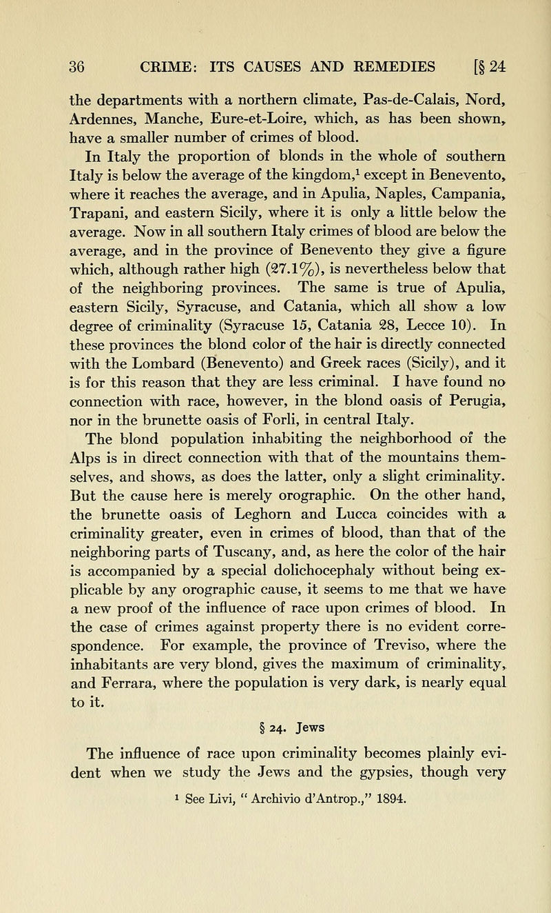 the departments with a northern chmate, Pas-de-Calais, Nord, Ardennes, Manche, Eure-et-Loire, which, as has been shown, have a smaller number of crimes of blood. In Italy the proportion of blonds in the whole of southern Italy is below the average of the kingdom,^ except in Benevento, where it reaches the average, and in Apulia, Naples, Campania, Trapani, and eastern Sicily, where it is only a little below the average. Now in all southern Italy crimes of blood are below the average, and in the province of Benevento they give a figure which, although rather high (27.1%), is nevertheless below that of the neighboring provinces. The same is true of Apulia, eastern Sicily, Syracuse, and Catania, which all show a low degree of criminality (Syracuse 15, Catania 28, Lecce 10). In these provinces the blond color of the hair is directly connected with the Lombard (Benevento) and Greek races (Sicily), and it is for this reason that they are less criminal. I have found no connection with race, however, in the blond oasis of Perugia, nor in the brunette oasis of Forli, in central Italy. The blond population inhabiting the neighborhood of the Alps is in direct connection with that of the mountains them- selves, and shows, as does the latter, only a slight criminality. But the cause here is merely orographic. On the other hand, the brunette oasis of Leghorn and Lucca coincides with a criminality greater, even in crimes of blood, than that of the neighboring parts of Tuscany, and, as here the color of the hair is accompanied by a special dolichocephaly without being ex- plicable by any orographic cause, it seems to me that we have a new proof of the influence of race upon crimes of blood. In the case of crimes against property there is no evident corre- spondence. For example, the province of Treviso, where the inhabitants are very blond, gives the maximum of criminality, and Ferrara, where the population is very dark, is nearly equal to it. § 24. Jews The influence of race upon criminality becomes plainly evi- dent when we study the Jews and the gypsies, though very 1 See Livi,  ArcMvio d'Antrop., 1894.