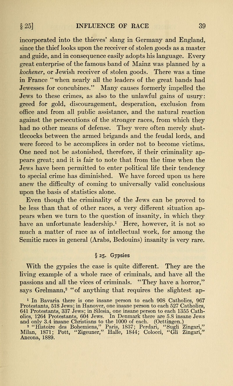 incorporated into the thieves' slang in Germany and England, since the thief looks upon the receiver of stolen goods as a master and guide, and in consequence easily adopts his language. Every great enterprise of the famous band of Mainz was planned by a kochener, or Jewish receiver of stolen goods. There was a time in France when nearly all the leaders of the great bands had Jewesses for concubines. Many causes formerly impelled the Jews to these crimes, as also to the unlawful gains of usury: greed for gold, discouragement, desperation, exclusion from office and from all public assistance, and the natural reaction against the persecutions of the stronger races, from which they had no other means of defense. They were often merely shut- tlecocks between the armed brigands and the feudal lords, and were forced to be accomplices in order not to become victims. One need not be astonished, therefore, if their criminality ap- pears great; and it is fair to note that from the time when the Jews have been permitted to enter political life their tendency to special crime has diminished. We have forced upon us here anew the difficulty of coming to universally valid conclusions upon the basis of statistics alone. Even though the criminality of the Jews can be proved to be less than that of other races, a very different situation ap- pears when we turn to the question of insanity, in which they have an unfortunate leadership.^ Here, however, it is not so much a matter of race as of intellectual work, for among the Semitic races in general (Arabs, Bedouins) insanity is very rare. § 25. Gypsies With the gypsies the case is quite different. They are the living example of a whole race of criminals, and have all the passions and all the vices of criminals. They have a horror, says Grelmann,^ of anything that requires the slightest ap- ^ In Bavaria there is one insane person to each 908 Catholics, 967 Protestants, 518 Jews; in Hanover, one insane person to each 527 CathoUcs, 641 Protestants, 337 Jews; in Silesia, one insane person to each 1355 Cath- oUcs, 1264 Protestants, 604 Jews. In Denmark there are 5.8 insane Jews and only 3.4 insane Christians to the 1000 of each. (Oettiagen.) 2 Histoire des Bohemiens, Paris, 1837; Perdari, Sugli Zingari, Milan, 1871; Pott, Zigeuner, Halle, 1844; Colocci, GU Zingari, Ancona, 1889.