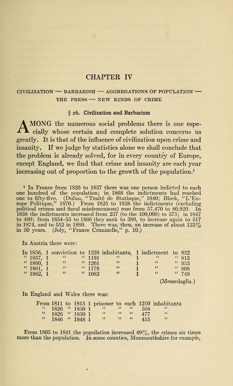 CIVILIZATION — BARBARISM — AGGREGATIONS OF POPULATION THE PRESS — NEW KINDS OF CRIME § 26. Civilization and Barbarism AMONG the numerous social problems there is one espe- cially whose certain and complete solution concerns us greatly. It is that of the influence of civilization upon crime and insanity. If we judge by statistics alone we shall conclude that the problem is already solved, for in every country of Europe, except England, we find that crime and insanity are each year increasing out of proportion to the growth of the population.^ ^ In France from 1826 to 1837 there was one person indicted to each one hundred of the population; in 1868 the indictments had reached one to fifty-five. (Dufau, Traite de Statisque, 1840; Block, L'Eu- rope_ Politique, 1870.) From 1825 to 1838 the indictments (excluding political crimes and fiscal misdemeanors) rose from 57,470 to 80,920. In 1838 the indictments mcreased from 237 (to the 100,000) to 375; in 1847 to 480; from 1854-55 to 1866 they sank to 389, to increase again to 517 in 1874, and to 552 in 1889. There was, then, an increase of about 133% in 50 years. (Joly, France Criminelle, p. 10.) In Austria there were: In 1856, 1 conviction to 1238 inhabitants, 1 indictment to 832  1857, 1   1191  1   813  1860, 1   1261  1   933  1861, 1   1178  1   808  1862, 1   1082  1   749 (Messedaglia.) In England and Wales there was: From 1811 to 1815 1 prisoner to each 1210 inhabitants  1826  1830 1    568  1826  1830 1    477  1846  1848 1    455 From 1805 to 1841 the population increased 49%, the crimes six times more than the population. In some counties, Monmouthshire for example,