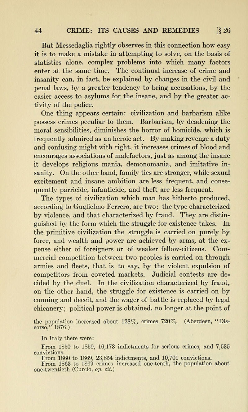 But Messedaglia rightly observes in this connection how easy it is to make a mistake in attempting to solve, on the basis of statistics alone, complex problems into which many factors enter at the same time. The continual increase of crime and insanity can, in fact, be explained by changes in the civil and penal laws, by a greater tendency to bring accusations, by the easier access to asylums for the insane, and by the greater ac- tivity of the police. One thing appears certain: civilization and barbarism alike possess crimes peculiar to them. Barbarism, by deadening the moral sensibilities, diminishes the horror of homicide, which is frequently admired as an heroic act. By making revenge a duty and confusing might with right, it increases crimes of blood and encourages associations of malefactors, just as among the insane it develops religious mania, demonomania, and imitative in- sanity. On the other hand, family ties are stronger, while sexual excitement and insane ambition are less frequent, and conse- quently parricide, infanticide, and theft are less frequent. The types of civihzation which man has hitherto produced, according to Guglielmo Ferrero, are two: the type characterized by violence, and that characterized by fraud. They are distin- guished by the form which the struggle for existence takes. In the primitive civilization the struggle is carried on purely by force, and wealth and power are achieved by arms, at the ex- pense either of foreigners or of weaker fellow-citizens. Com- mercial competition between two peoples is carried on through armies and fleets, that is to say, by the violent expulsion of competitors from coveted markets. Judicial contests are de- cided by the duel. In the civilization characterized by fraud, on the other hand, the struggle for existence is carried on by cunning and deceit, and the wager of battle is replaced by legal chicanery; political power is obtained, no longer at the point of the population increased about 128%, crimes 720%. (Aberdeen, Dis- corso, 1876.) In Italy there were: From 1850 to 1859, 16,173 indictments for serious crimes, and 7,535 convictions. From 1860 to 1869, 23,854 indictments, and 10,701 convictions. From 1863 to 1869 crimes increased one-tenth, the population about one-twentieth (Curcio, op. cit.)