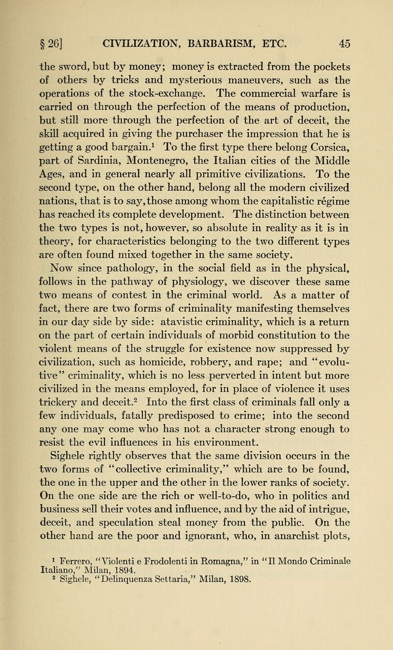 the sword, but by money; money is extracted from the pockets of others by tricks and mysterious maneuvers, such as the operations of the stock-exchange. The commercial warfare is carried on through the perfection of the means of production, but still more through the perfection of the art of deceit, the skill acquired in giving the purchaser the impression that he is getting a good bargain.^ To the first type there belong Corsica, part of Sardinia, Montenegro, the Italian cities of the Middle Ages, and in general nearly all primitive civilizations. To the second type, on the other hand, belong all the modern civilized nations, that is to say, those among whom the capitalistic regime has reached its complete development. The distinction between the two types is not, however, so absolute in reality as it is in theory, for characteristics belonging to the two different types are often found mixed together in the same society. Now since pathology, in the social field as in the physical, follows in the pathway of physiology, we discover these same two means of contest in the criminal world. As a matter of fact, there are two forms of criminality manifesting themselves in our day side by side: atavistic criminality, which is a return on the part of certain individuals of morbid constitution to the violent means of the struggle for existence now suppressed by civilization, such as homicide, robbery, and rape; and evolu- tive  criminality, which is no less perverted in intent but more civilized in the means employed, for in place of violence it uses trickery and deceit.^ Into the first class of criminals fall only a few individuals, fatally predisposed to crime; into the second any one may come who has not a character strong enough to resist the evil influences in his environment. Sighele rightly observes that the same division occurs in the two forms of collective criminality, which are to be found, the one in the upper and the other in the lower ranks of society. On the one side are the rich or well-to-do, who in politics and business sell their votes and influence, and by the aid of intrigue, deceit, and speculation steal money from the public. On the other hand are the poor and ignorant, who, in anarchist plots, ^ Ferrero, Violenti e Frodolenti in Romagna, in II Mondo Crimiaale Italiano, Milan, 1894. 2 Sighele, Delinquenza Settaria, MUan, 1898.