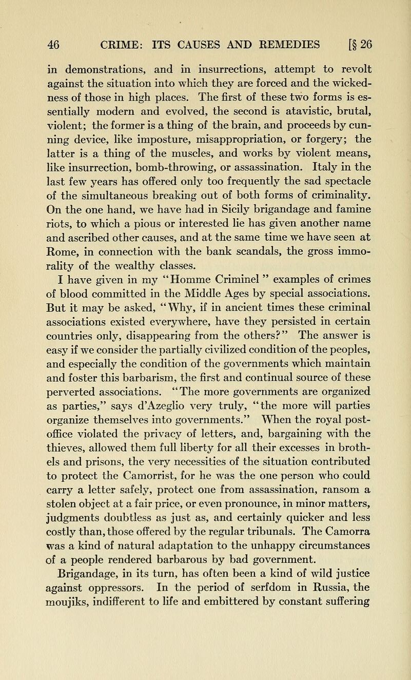 in demonstrations, and in insurrections, attempt to revolt against the situation into which they are forced and the wicked- ness of those in high places. The first of these two forms is es- sentially modern and evolved, the second is atavistic, brutal, violent; the former is a thing of the brain, and proceeds by cun- ning device, like imposture, misappropriation, or forgery; the latter is a thing of the muscles, and works by violent means, like insurrection, bomb-throwing, or assassination, Italy in the last few years has offered only too frequently the sad spectacle of the simultaneous breaking out of both forms of criminality. On the one hand, we have had in Sicily brigandage and famine riots, to which a pious or interested lie has given another name and ascribed other causes, and at the same time we have seen at Rome, in connection with the bank scandals, the gross immo- rality of the wealthy classes. I have given in my Homme Criminel  examples of crimes of blood committed in the Middle Ages by special associations. But it may be asked, Why, if in ancient times these criminal associations existed everywhere, have they persisted in certain countries only, disappearing from the others.'* The answer is easy if we consider the partially civilized condition of the peoples, and especially the condition of the governments which maintain and foster this barbarism, the first and continual source of these perverted associations. The more governments are organized as parties, says d'Azeglio very truly, the more will parties organize themselves into governments. When the royal post- office violated the privacy of letters, and, bargaining with the thieves, allowed them full liberty for all their excesses in broth- els and prisons, the very necessities of the situation contributed to protect the Camorrist, for he was the one person who could carry a letter safely, protect one from assassination, ransom a stolen object at a fair price, or even pronounce, in minor matters, judgments doubtless as just as, and certainly quicker and less costly than, those offered by the regular tribunals. The Camorra was a kind of natural adaptation to the unhappy circumstances of a people rendered barbarous by bad government. Brigandage, in its turn, has often been a kind of wild justice against oppressors. In the period of serfdom in Russia, the moujiks, indifferent to life and embittered by constant suffering