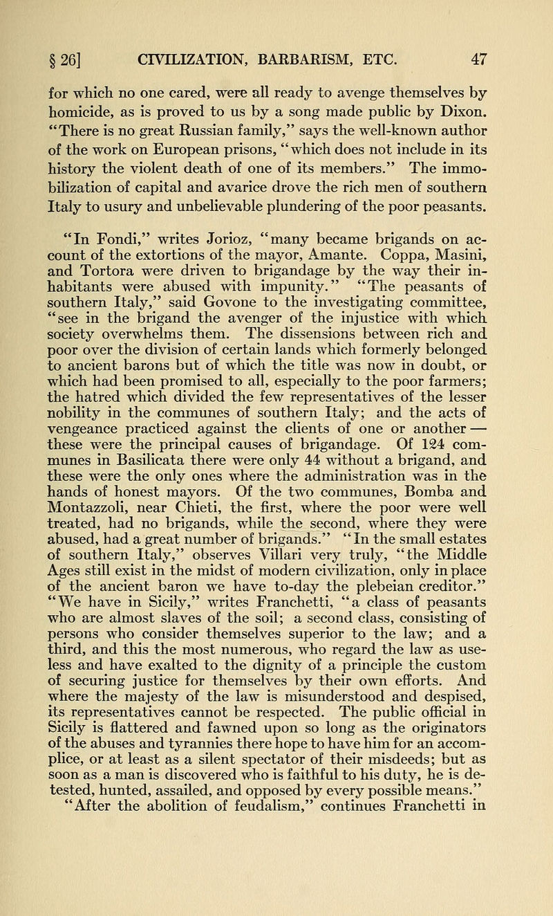 for which no one cared, were all ready to avenge themselves by homicide, as is proved to us by a song made public by Dixon. There is no great Russian family, says the well-known author of the work on European prisons, which does not include in its history the violent death of one of its members. The immo- bilization of capital and avarice drove the rich men of southern Italy to usury and unbelievable plundering of the poor peasants. In Fondi, writes Jorioz, many became brigands on ac- count of the extortions of the mayor, Amante. Coppa, Masini, and Tortora were driven to brigandage by the way their in- habitants were abused with impunity. The peasants of southern Italy, said Govone to the investigating committee, see in the brigand the avenger of the injustice with which society overwhelms them. The dissensions between rich and poor over the division of certain lands which formerly belonged to ancient barons but of which the title was now in doubt, or which had been promised to all, especially to the poor farmers; the hatred which divided the few representatives of the lesser nobility in the communes of southern Italy; and the acts of vengeance practiced against the clients of one or another — these were the principal causes of brigandage. Of 124 com- munes in Basilicata there were only 44 without a brigand, and these were the only ones where the administration was in the hands of honest mayors. Of the two communes, Bomba and Montazzoli, near Chieti, the first, where the poor were well treated, had no brigands, while the second, where they were abused, had a great number of brigands. In the small estates of southern Italy, observes Villari very truly, the Middle Ages still exist in the midst of modern civilization, only in place of the ancient baron we have to-day the plebeian creditor. We have in Sicily, writes Franchetti, a class of peasants who are almost slaves of the soil; a second class, consisting of persons who consider themselves superior to the law; and a third, and this the most numerous, who regard the law as use- less and have exalted to the dignity of a principle the custom of securing justice for themselves by their own efforts. And where the majesty of the law is misunderstood and despised, its representatives cannot be respected. The public official in Sicily is flattered and fawned upon so long as the originators of the abuses and tyrannies there hope to have him for an accom- plice, or at least as a silent spectator of their misdeeds; but as soon as a man is discovered who is faithful to his duty, he is de- tested, hunted, assailed, and opposed by every possible means. After the abolition of feudalism, continues Franchetti in