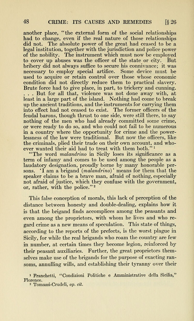 another place, the external form of the social relationships had to change, even if the real nature of those relationships did not. The absolute power of the great had ceased to be a legal institution, together with the jurisdiction and police power of the nobility. The instrument which must now be employed to cover up abuses was the officer of the state or city. But bribery did not always suffice to secure his connivance; it was necessary to employ special artifice. Some device must be used to acquire or retain control over those whose economic condition did not directly reduce them to practical slavery. Brute force had to give place, in part, to trickery and cunning. . . . But for all that, violence was not done away with, at least in a large part of the island. Nothing had come to break up the ancient traditions, and the instruments for carrying them into effect had not ceased to exist. The former officers of the feudal barons, though thrust to one side, were still there, to say nothing of the men who had already committed some crime, or were ready to do so, and who could not fail to be numerous in a country where the opportunity for crime and the power- lessness of the law were traditional. But now the officers, like the criminals, plied their trade on their own account, and who- ever wanted their aid had to treat with them both. ^ The word malandrino in Sicily loses its significance as a term of infamy and comes to be used among the people as a laudatory designation, proudly borne by many honorable per- sons. ' I am a brigand (malandrino)' means for them that the speaker claims to be a brave man, afraid of nothing, especially not afraid of justice, which they confuse with the government, or, rather, with the police.^ This false conception of morals, this lack of perception of the distance between honesty and double-dealing, explains how it is that the brigand finds accomplices among the peasants and even among the proprietors, with whom he lives and who re- gard crime as a new means of speculation. This state of things, according to the reports of the prefects, is the worst plague in Sicily, for while the real brigands who roam the country are few in number, at certain times they become legion, reinforced by their peasant auxiliaries. Further, the great proprietors them- selves make use of the brigands for the purpose of exacting ran- soms, annulling wills, and establishing their tyranny over their 1 Franchetti, Condizioni Politiche e Amministrative della Sicilia, Florence. 2 Tomassi-Crudeli, op. dt.