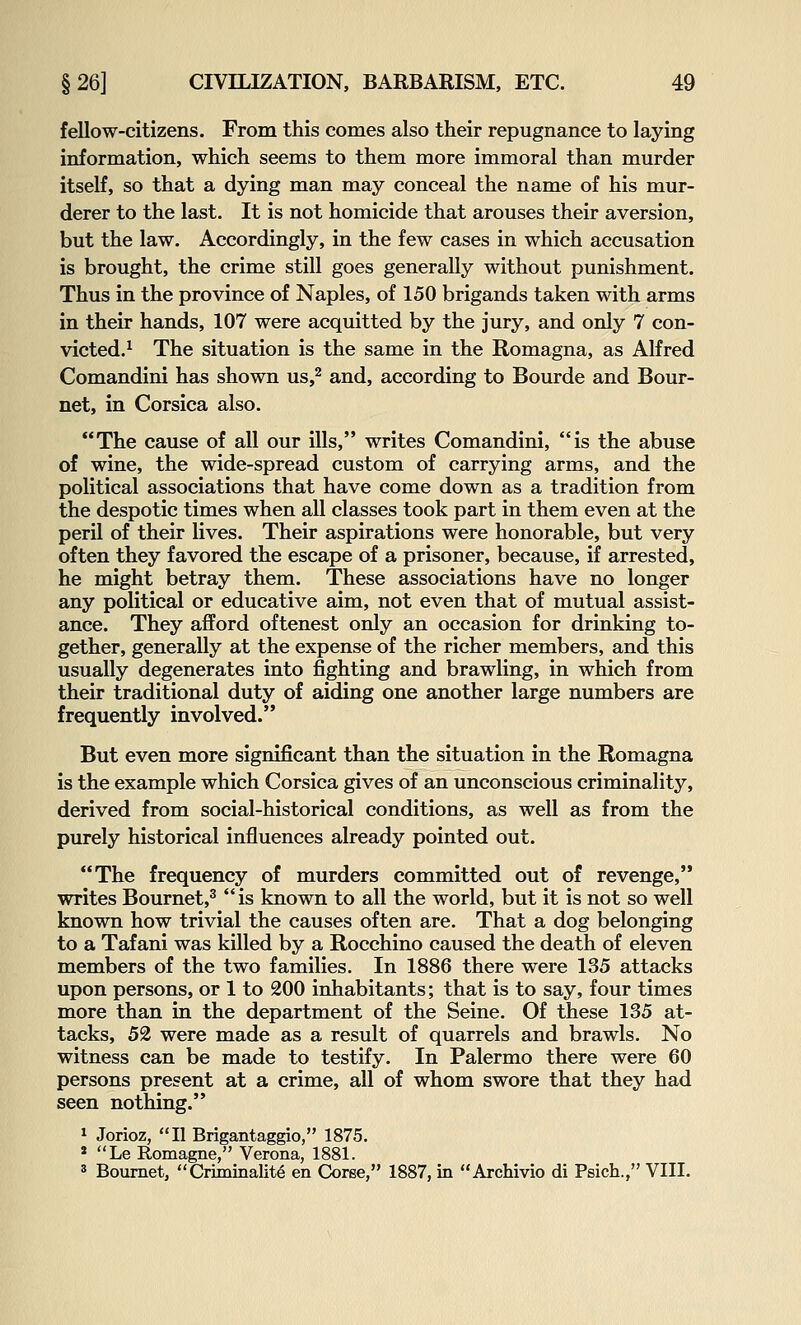 fellow-citizens. From this comes also their repugnance to laying information, which seems to them more immoral than murder itself, so that a dying man may conceal the name of his mur- derer to the last. It is not homicide that arouses their aversion, but the law. Accordingly, in the few cases in which accusation is brought, the crime still goes generally without punishment. Thus in the province of Naples, of 150 brigands taken with arms in their hands, 107 were acquitted by the jury, and only 7 con- victed.^ The situation is the same in the Romagna, as Alfred Comandini has shown us,^ and, according to Bourde and Bour- net, in Corsica also. The cause of all our ills, writes Comandini, is the abuse of wine, the wide-spread custom of carrying arms, and the political associations that have come down as a tradition from the despotic times when all classes took part in them even at the peril of their lives. Their aspirations were honorable, but very often they favored the escape of a prisoner, because, if arrested, he might betray them. These associations have no longer any political or educative aim, not even that of mutual assist- ance. They afford oftenest only an occasion for drinking to- gether, generally at the expense of the richer members, and this usually degenerates into fighting and brawling, in which from their traditional duty of aiding one another large numbers are frequently involved. But even more significant than the situation in the Romagna is the example which Corsica gives of an unconscious criminality, derived from social-historical conditions, as well as from the purely historical influences already pointed out. The frequency of murders committed out of revenge, writes Bournet,^ is known to all the world, but it is not so well known how trivial the causes often are. That a dog belonging to a Tafani was killed by a Rocchino caused the death of eleven members of the two families. In 1886 there were 135 attacks upon persons, or 1 to 200 inhabitants; that is to say, four times more than in the department of the Seine. Of these 135 at- tacks, 52 were made as a result of quarrels and brawls. No witness can be made to testify. In Palermo there were 60 persons present at a crime, all of whom swore that they had seen nothing. ^ Jorioz, II Brigantaggio, 1875. * Le Romagne, Verona, 1881. 3 Boumet, Criminality en Coree, 1887, in Archivio di Psich., VIII.