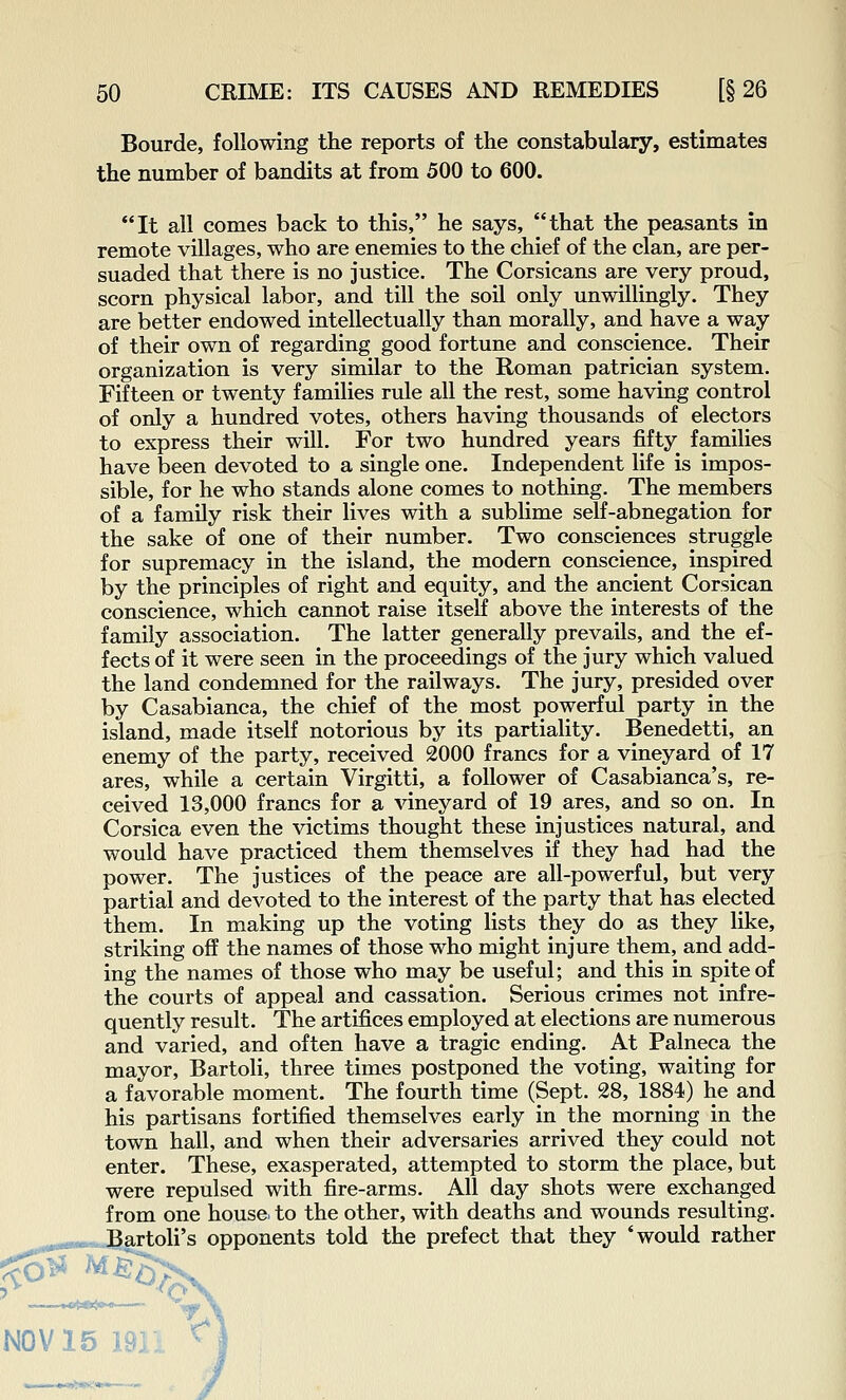 Bourde, following the reports of the constabulary, estimates the number of bandits at from 500 to 600. It all comes back to this, he says, that the peasants in remote villages, who are enemies to the chief of the clan, are per- suaded that there is no justice. The Corsicans are very proud, scorn physical labor, and till the soil only unwillingly. They are better endowed intellectually than morally, and have a way of their own of regarding good fortune and conscience. Their organization is very similar to the Roman patrician system. Fifteen or twenty families rule all the rest, some having control of only a hundred votes, others having thousands of electors to express their will. For two hundred years fifty families have been devoted to a single one. Independent life is impos- sible, for he who stands alone comes to nothing. The members of a family risk their lives with a sublime self-abnegation for the sake of one of their number. Two consciences struggle for supremacy in the island, the modern conscience, inspired by the principles of right and equity, and the ancient Corsican conscience, which cannot raise itself above the interests of the family association. The latter generally prevails, and the ef- fects of it were seen in the proceedings of the jury which valued the land condemned for the railways. The jury, presided over by Casablanca, the chief of the most powerful party in the island, made itself notorious by its partiality. Benedetti, an enemy of the party, received 2000 francs for a vineyard of 17 ares, while a certain Virgitti, a follower of Casablanca's, re- ceived 13,000 francs for a vineyard of 19 ares, and so on. In Corsica even the victims thought these injustices natural, and would have practiced them themselves if they had had the power. The justices of the peace are all-powerful, but very partial and devoted to the interest of the party that has elected them. In making up the voting lists they do as they like, striking off the names of those who might injure them, and add- ing the names of those who may be useful; and this in spite of the courts of appeal and cassation. Serious crimes not infre- quently result. The artifices employed at elections are numerous and varied, and often have a tragic ending. At Palneca the mayor, Bartoli, three times postponed the voting, waiting for a favorable moment. The fourth time (Sept. 28, 1884) he and his partisans fortified themselves early in the morning in the town hall, and when their adversaries arrived they could not enter. These, exasperated, attempted to storm the place, but were repulsed with fire-arms. All day shots were exchanged from one house, to the other, with deaths and wounds resulting. Bartoli's opponents told the prefect that they 'would rather NOV 15 ]