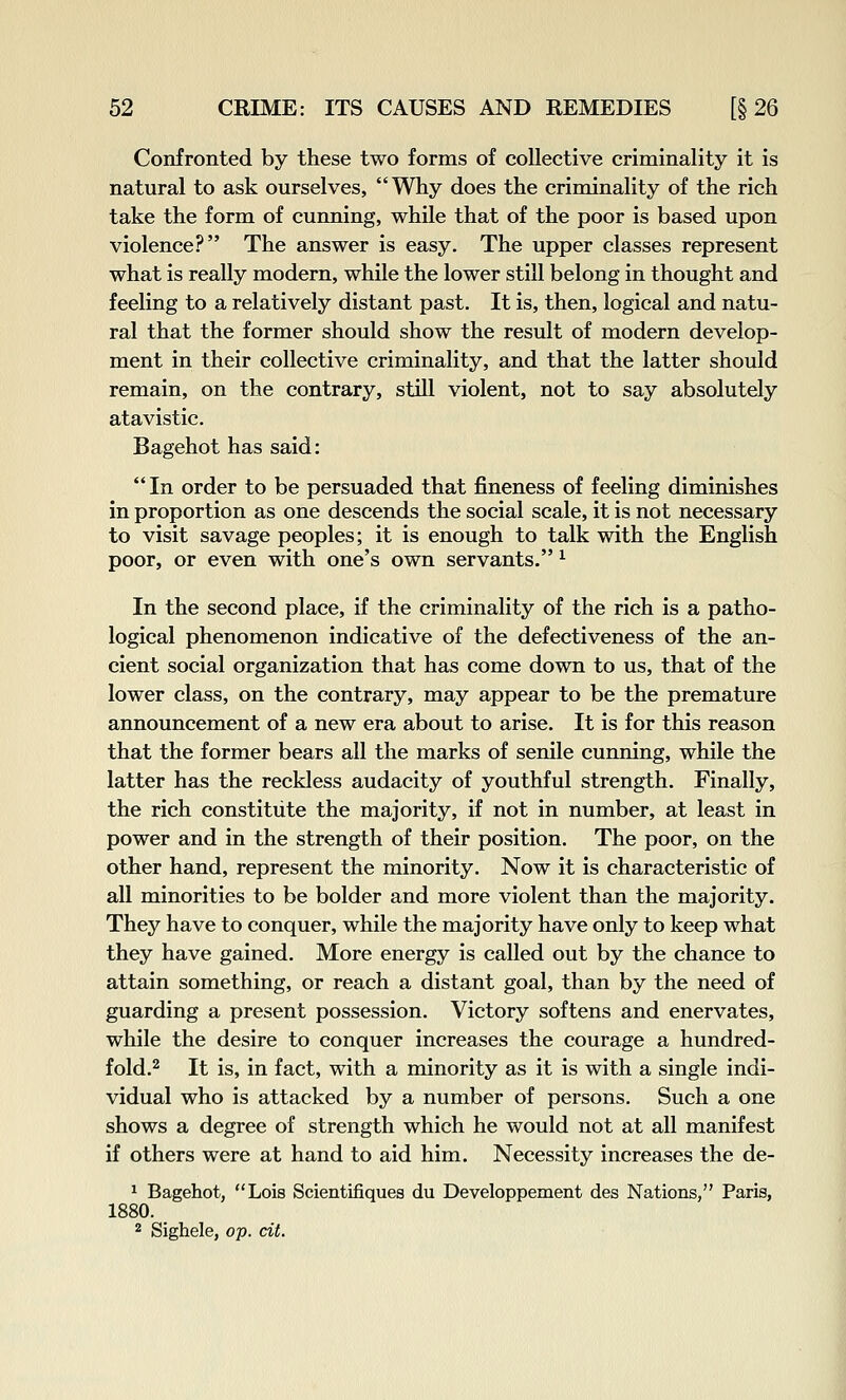 Confronted by these two forms of collective criminality it is natural to ask ourselves, Why does the criminality of the rich take the form of cunning, while that of the poor is based upon violence? The answer is easy. The upper classes represent what is really modern, while the lower still belong in thought and feeling to a relatively distant past. It is, then, logical and natu- ral that the former should show the result of modern develop- ment in their collective criminality, and that the latter should remain, on the contrary, still violent, not to say absolutely atavistic. Bagehot has said: In order to be persuaded that fineness of feeling diminishes in proportion as one descends the social scale, it is not necessary to visit savage peoples; it is enough to talk with the English poor, or even with one's own servants. ^ In the second place, if the criminality of the rich is a patho- logical phenomenon indicative of the defectiveness of the an- cient social organization that has come down to us, that of the lower class, on the contrary, may appear to be the premature announcement of a new era about to arise. It is for this reason that the former bears all the marks of senile cunning, while the latter has the reckless audacity of youthful strength. Finally, the rich constitute the majority, if not in number, at least in power and in the strength of their position. The poor, on the other hand, represent the minority. Now it is characteristic of all minorities to be bolder and more violent than the majority. They have to conquer, while the majority have only to keep what they have gained. More energy is called out by the chance to attain something, or reach a distant goal, than by the need of guarding a present possession. Victory softens and enervates, while the desire to conquer increases the courage a hundred- fold.2 It is, in fact, with a minority as it is with a single indi- vidual who is attacked by a number of persons. Such a one shows a degree of strength which he would not at all manifest if others were at hand to aid him. Necessity increases the de- ^ Bagehot, Lois Scientifiques du Developpement des Nations, Paris, 1880. 2 Sighele, op. cit.