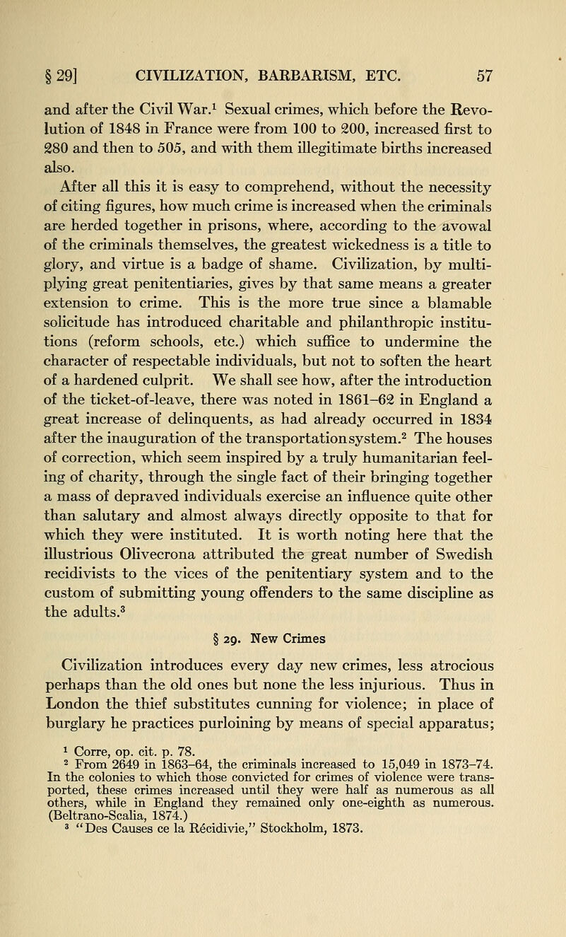 and after the Civil War.^ Sexual crimes, which before the Revo- lution of 1848 in France were from 100 to 200, increased first to 280 and then to 505, and with them illegitimate births increased also. After all this it is easy to comprehend, without the necessity of citing figures, how much crime is increased when the criminals are herded together in prisons, where, according to the avowal of the criminals themselves, the greatest wickedness is a title to glory, and virtue is a badge of shame. Civilization, by multi- plying great penitentiaries, gives by that same means a greater extension to crime. This is the more true since a blamable solicitude has introduced charitable and philanthropic institu- tions (reform schools, etc.) which suffice to undermine the character of respectable individuals, but not to soften the heart of a hardened culprit. We shall see how, after the introduction of the ticket-of-leave, there was noted in 1861-62 in England a great increase of delinquents, as had already occurred in 1834 after the inauguration of the transportationsystem.^ The houses of correction, which seem inspired by a truly humanitarian feel- ing of charity, through the single fact of their bringing together a mass of depraved individuals exercise an influence quite other than salutary and almost always directly opposite to that for which they were instituted. It is worth noting here that the illustrious Olivecrona attributed the great number of Swedish recidivists to the vices of the penitentiary system and to the custom of submitting young offenders to the same discipline as the adults.^ § 29. New Crimes Civilization introduces every day new crimes, less atrocious perhaps than the old ones but none the less injurious. Thus in London the thief substitutes cunning for violence; in place of burglary he practices purloining by means of special apparatus; 1 Corre, op. cit. p. 78. 2 From 2649 in 1863-64, the criminals increased to 15,049 in 1873-74. In the colonies to which those convicted for crimes of violence were trans- ported, these crimes increased until they were haU as numerous as all others, while in England they remained only one-eighth as numerous. (Beltrano-ScaUa, 1874.) ' Des Causes ce la Recidivie, Stockholm, 1873.
