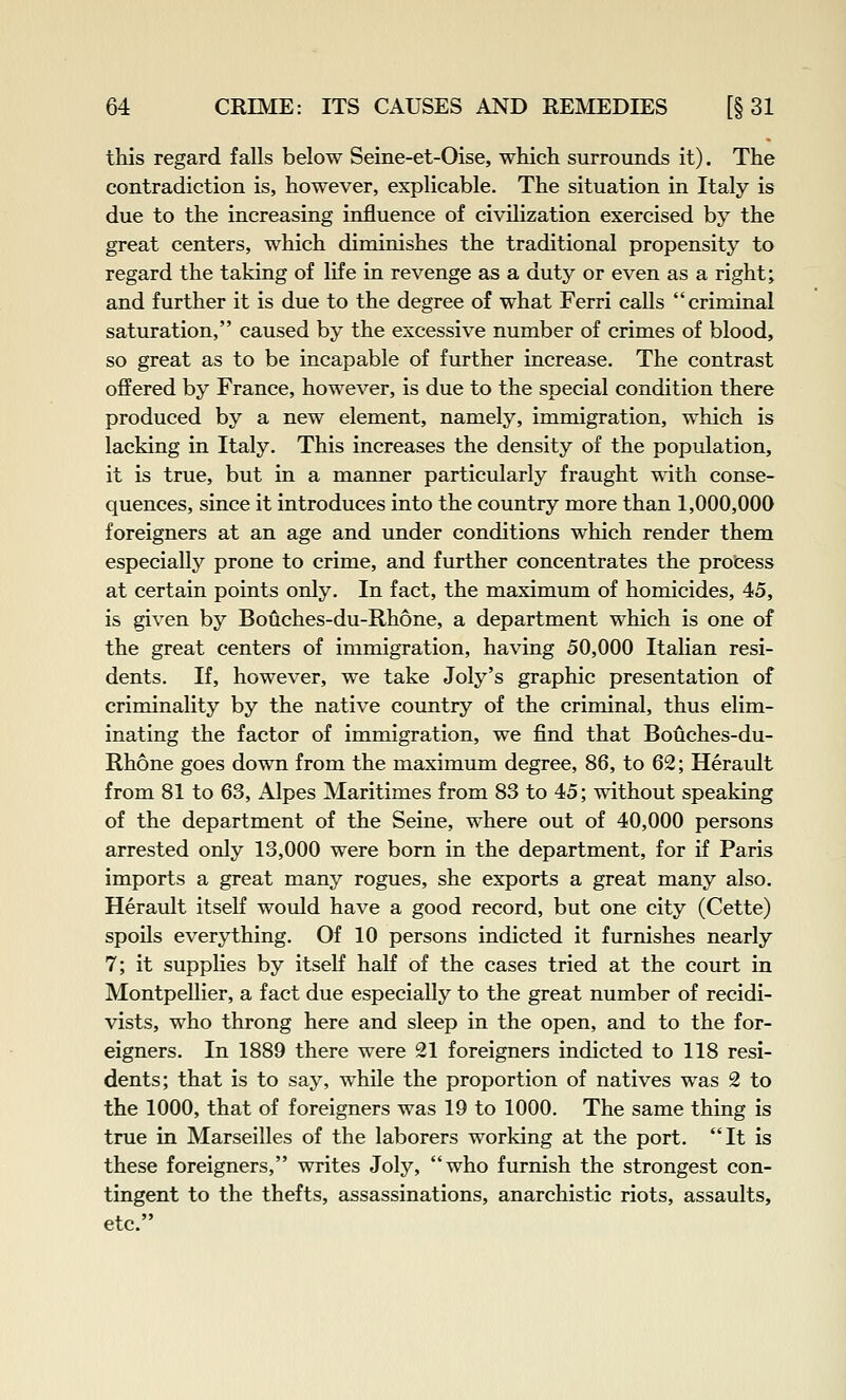 this regard falls below Seine-et-Oise, which surrounds it). The contradiction is, however, explicable. The situation in Italy is due to the increasing influence of civilization exercised by the great centers, which diminishes the traditional propensity to regard the taking of life in revenge as a duty or even as a right; and further it is due to the degree of what Ferri calls criminal saturation, caused by the excessive number of crimes of blood, so great as to be incapable of further increase. The contrast offered by France, however, is due to the special condition there produced by a new element, namely, immigration, which is lacking in Italy. This increases the density of the population, it is true, but in a manner particularly fraught with conse- quences, since it introduces into the country more than 1,000,000 foreigners at an age and under conditions which render them especially prone to crime, and further concentrates the process at certain points only. In fact, the maximum of homicides, 45, is given by Bouches-du-Rhone, a department which is one of the great centers of immigration, having 50,000 Italian resi- dents. If, however, we take Joly's graphic presentation of criminality by the native country of the criminal, thus elim- inating the factor of immigration, we find that Bouches-du- Rhone goes down from the maximum degree, 86, to 62; Herault from 81 to 63, Alpes Maritimes from 83 to 45; without speaking of the department of the Seine, where out of 40,000 persons arrested only 13,000 were born in the department, for if Paris imports a great many rogues, she exports a great many also. Herault itself would have a good record, but one city (Cette) spoils everything. Of 10 persons indicted it furnishes nearly 7; it supplies by itself half of the cases tried at the court in Montpellier, a fact due especially to the great number of recidi- vists, who throng here and sleep in the open, and to the for- eigners. In 1889 there were 21 foreigners indicted to 118 resi- dents; that is to say, while the proportion of natives was 2 to the 1000, that of foreigners was 19 to 1000. The same thing is true in Marseilles of the laborers working at the port. It is these foreigners, writes Joly, who furnish the strongest con- tingent to the thefts, assassinations, anarchistic riots, assaults, etc.