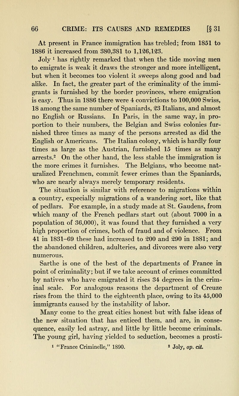 At present in France immigration has trebled; from 1851 to 1886 it increased from 380,381 to 1,126,123. Joly ^ has rightly remarked that when the tide moving men to emigrate is weak it draws the stronger and more intelligent, but when it becomes too violent it sweeps along good and bad alike. In fact, the greater part of the criminality of the immi- grants is furnished by the border provinces, where emigration is easy. Thus in 1886 there were 4 convictions to 100,000 Swiss, 18 among the same number of Spaniards, 23 Italians, and almost no English or Russians. In Paris, in the same way, in pro- portion to their numbers, the Belgian and Swiss colonies fur- nished three times as many of the persons arrested as did the English or Americans. The Italian colony, which is hardly four times as large as the Austrian, furnished 15 times as many arrests.2 On the other hand, the less stable the immigration is the more crimes it furnishes. The Belgians, who become nat- uralized Frenchmen, commit fewer crimes than the Spaniards, who are nearly always merely temporary residents. The situation is similar with reference to migrations within a country, expecially migrations of a wandering sort, like that of pedlars. For example, in a study made at St. Gaudens, from which many of the French pedlars start out (about 7000 in a population of 36,000), it was found that they furnished a very high proportion of crimes, both of fraud and of violence. From 41 in 1831-69 these had increased to 200 and 290 in 1881; and the abandoned children, adulteries, and divorces were also very numerous. Sarthe is one of the best of the departments of France in point of criminality; but if we take account of crimes committed by natives who have emigrated it rises 34 degrees in the crim- inal scale. For analogous reasons the department of Creuze rises from the third to the eighteenth place, owing to its 45,000 immigrants caused by the instability of labor. Many come to the great cities honest but with false ideas of the new situation that has enticed them, and are, in conse- quence, easily led astray, and little by little become criminals. The young girl, having yielded to seduction, becomes a prosti- 1 France Criminelle, 1890. « Joly, op. cit.