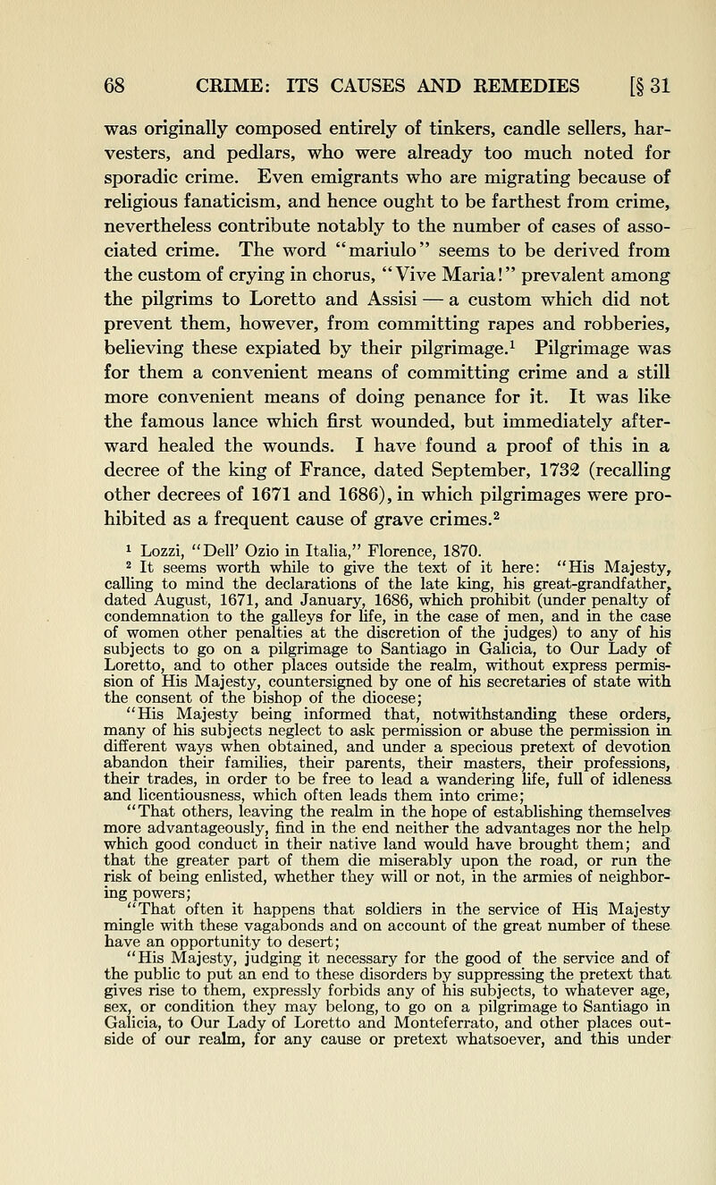 was originally composed entirely of tinkers, candle sellers, har- vesters, and pedlars, who were already too much noted for sporadic crime. Even emigrants who are migrating because of religious fanaticism, and hence ought to be farthest from crime, nevertheless contribute notably to the number of cases of asso- ciated crime. The word mariulo seems to be derived from the custom of crying in chorus, Vive Maria! prevalent among the pilgrims to Loretto and Assisi — a custom which did not prevent them, however, from committing rapes and robberies, believing these expiated by their pilgrimage.^ Pilgrimage was for them a convenient means of committing crime and a still more convenient means of doing penance for it. It was like the famous lance which first wounded, but immediately after- ward healed the wounds. I have found a proof of this in a decree of the king of France, dated September, 1732 (recalling other decrees of 1671 and 1686), in which pilgrimages were pro- hibited as a frequent cause of grave crimes.^ 1 Lozzi, Dell' Ozio in Italia, Florence, 1870. 2 It seems worth while to give the text of it here: His Majesty, calling to mind the declarations of the late king, his great-grandfather, dated August, 1671, and January, 1686, which prohibit (under penalty of condemnation to the galleys for life, in the case of men, and in the case of women other penalties at the discretion of the judges) to any of his subjects to go on a pilgrimage to Santiago in Galicia, to Our Lady of Loretto, and to other places outside the realm, without express permis- sion of His Majesty, countersigned by one of his secretaries of state with the consent of the bishop of the diocese; His Majesty being informed that, notwithstanding these orders,, many of his subjects neglect to ask permission or abuse the permission in. different ways when obtained, and under a specious pretext of devotion abandon their families, their parents, their masters, their professions, their trades, in order to be free to lead a wandering life, full of idleness and licentiousness, which often leads them into crime; That others, leaving the realm in the hope of establishing themselves more advantageously, find in the end neither the advantages nor the help which good conduct in their native land would have brought them; and that the greater part of them die miserably upon the road, or run the risk of being enlisted, whether they will or not, in the armies of neighbor- ing powers; That often it happens that soldiers in the service of Hia Majesty mingle with these vagabonds and on account of the great number of these have an opportunity to desert; His Majesty, judging it necessary for the good of the service and of the public to put an end to these disorders by suppressing the pretext that gives rise to them, expressly forbids any of his subjects, to whatever age, eex, or condition they may belong, to go on a pilgrimage to Santiago in Galicia, to Our Lady of Loretto and Monteferrato, and other places out- side of our realm, for any cause or pretext whatsoever, and this under