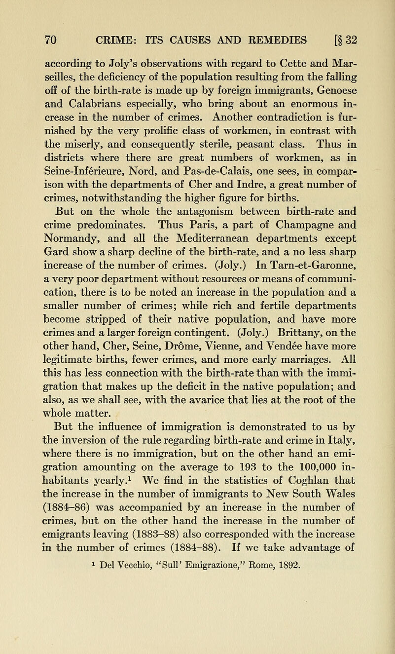 according to Joly's observations with regard to Cette and Mar- seilles, the deficiency of the population resulting from the falling off of the birth-rate is made up by foreign immigrants, Genoese and Calabrians especially, who bring about an enormous in- crease in the number of crimes. Another contradiction is fur- nished by the very prolific class of workmen, in contrast with the miserly, and consequently sterile, peasant class. Thus in districts where there are great numbers of workmen, as in Seine-Inferieure, Nord, and Pas-de-Calais, one sees, in compar- ison with the departments of Cher and Indre, a great number of crimes, notwithstanding the higher figure for births. But on the whole the antagonism between birth-rate and crime predominates. Thus Paris, a part of Champagne and Normandy, and all the Mediterranean departments except Gard show a sharp decline of the birth-rate, and a no less sharp increase of the number of crimes. (Joly.) In Tarn-et-Garonne, a very poor department without resources or means of communi- cation, there is to be noted an increase in the population and a smaller number of crimes; while rich and fertile departments become stripped of their native population, and have more crimes and a larger foreign contingent. (Joly.) Brittany, on the other hand, Cher, Seine, Drome, Vienne, and Vendee have more legitimate births, fewer crimes, and more early marriages. All this has less connection with the birth-rate than with the immi- gration that makes up the deficit in the native population; and also, as we shall see, with the avarice that lies at the root of the whole matter. But the influence of immigration is demonstrated to us by the inversion of the rule regarding birth-rate and crime in Italy, where there is no immigration, but on the other hand an emi- gration amounting on the average to 193 to the 100,000 in- habitants yearly.^ We find in the statistics of Coghlan that the increase in the number of immigrants to New South Wales (1884-86) was accompanied by an increase in the number of crimes, but on the other hand the increase in the number of emigrants leaving (1883-88) also corresponded with the increase in the number of crimes (1884-88). If we take advantage of 1 Del Vecchio, SuU' Emigrazione, Rome, 1892.