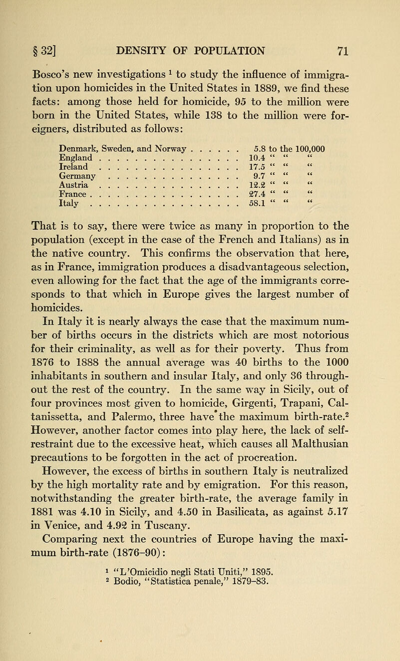 Bosco's new investigations ^ to study the influence of immigra- tion upon homicides in the United States in 1889, we find these facts: among those held for homicide, 95 to the milUon were born in the United States, while 138 to the million were for- eigners, distributed as follows: Denmark, Sweden, and Norway 5.8 to the 100,000 England 10.4  Ireland 17.5  Germany 9.7  Austria 12.2  France 27.4  Italy 58.1  That is to say, there were twice as many in proportion to the population (except in the case of the French and Italians) as in the native country. This confirms the observation that here, as in France, immigration produces a disadvantageous selection, even allowing for the fact that the age of the immigrants corre- sponds to that which in Europe gives the largest number of homicides. In Italy it is nearly always the case that the maximum num- ber of births occurs in the districts which are most notorious for their criminality, as well as for their poverty. Thus from 1876 to 1888 the annual average was 40 births to the 1000 inhabitants in southern and insular Italy, and only 36 through- out the rest of the country. In the same way in Sicily, out of four provinces most given to homicide, Girgenti, Trapani, Cal- tanissetta, and Palermo, three have the maximum birth-rate.^ However, another factor comes into play here, the lack of self- restraint due to the excessive heat, which causes all Malthusian precautions to be forgotten in the act of procreation. However, the excess of births in southern Italy is neutralized by the high mortality rate and by emigration. For this reason, notwithstanding the greater birth-rate, the average family in 1881 was 4.10 in Sicily, and 4.50 in Basilicata, as against 5.17 in Venice, and 4.92 in Tuscany. Comparing next the countries of Europe having the maxi- mum birth-rate (1876-90): 1 L'Omicidio negli Stati Uniti, 1895. 2 Bodio, Statistica penale, 1879-83.