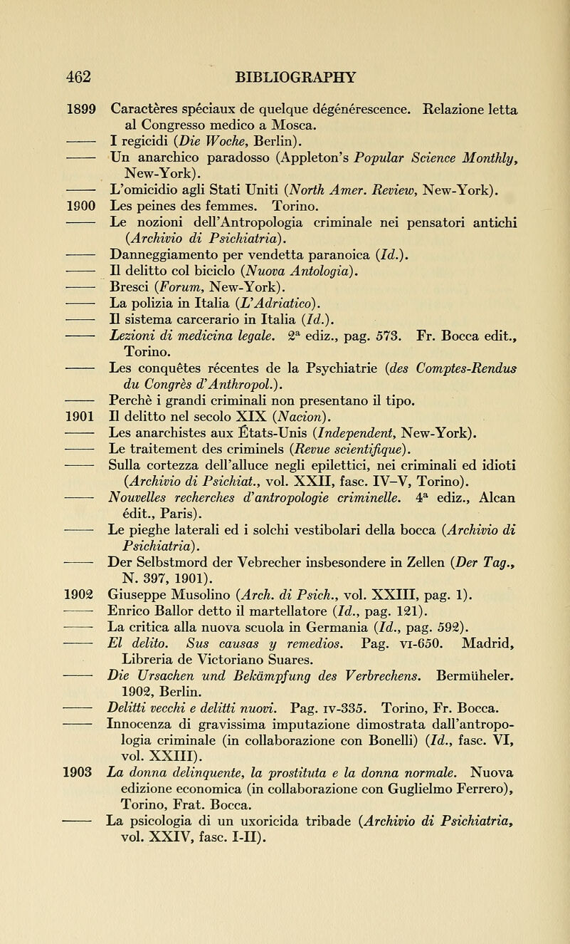 1899 Caracteres speciaux de quelque degenerescence. Relazione letta al Congresso medico a Mosca. I regicidi {Die Woche, Berlin). Un anarchieo paradosso (Appleton's Popular Science Monthly, New-York). L'omicidio agli Stati Uniti (North Amer. Review, New-York). 1900 Les peines des femmes. Torino. Le nozioni dell'Antropologia criminale nei pensatori antichi {Archivio di Psichiatria). Danneggiamento per vendetta paranoica {Id.). II delitto col biciclo {Nuova Antologia). Bresci {Forum, New-York). ■—— La polizia in Italia {L'Adriatico). II sistema carcerario in Italia {Id.). Lezioni di medicina legale. £^ ediz., pag. 573. Fr. Bocca edit., Torino. Les conquetes recentes de la Psychiatric {des Comptes-Rendu^ du Congres d'AnthropoL). Perche i grandi criminali non presentano il tipo. 1901 II delitto nel secolo XIX {Nacion). Les anarchistes aux fitats-Unis {Independent, New-York). Le traitement des criminels {Revue scientifique). Sulla cortezza deU'alluce negli epilettici, nei criminali ed idioti {Archivio di Psichiat., vol. XXII, fasc. IV-V, Torino). Nouvelles recherches d'antropologie criminelle. 4^ ediz., Alcan edit., Paris). Le pieghe laterali ed i solchi vestibolari della bocca {Archivio di Psichiatria). ■ Der Selbstmord der Vebrecher insbesondere in Zellen {Der Tag., N. 397, 1901). 1902 Giuseppe Musolino {Arch, di Psich., vol. XXIII, pag. 1). Enrico Bailor detto il martellatore {Id., pag. 121). • ■ La critica alia nuova scuola in Germania {Id., pag. 592). El delito. Sus cau^as y remedios. Pag. vi-650. Madrid, Libreria de Victoriano Suares. Die Ursachen und Bekdmpfung des Verbrechens. Bermliheler. 1902, Berlin. Delitti vecchi e delitti nuovi. Pag. iv-335. Torino, Fr. Bocca. Innocenza di gravissima imputazione dimostrata dall'antropo- logia criminale (in coUaborazione con Bonelli) {Id., fasc. VI, vol. XXIII). 1903 La donna delinquente, la prostituta e la donna normale. Nuova edizione economica (in coUaborazione con Guglielmo Ferrero), Torino, Frat. Bocca. La psicologia di un uxoricida tribade {Archivio di Psichiatria, vol. XXIV, fasc. I-II).