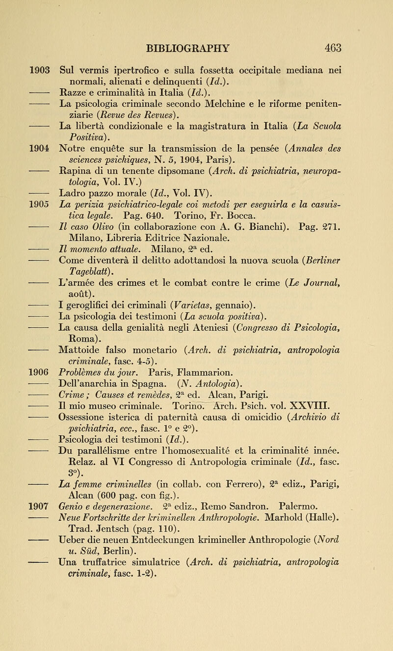 1903 Sul vermis ipertrofico e suUa fossetta occipitale mediana nei normali, alienati e delinquenti (Id.). Razze e criminalita in Italia (Id.). La psicologia criminale secondo Melchine e le riforme peniten- ziarie {Revue des Revues). La liberta condizionale e la magistratura in Italia {La Scuola Positiva). 1904 Notre enquete sur la transmission de la pensee {Annates des sciences psichiques, N. 5, 1904, Paris). Rapina di un tenente dipsomane {Arch, di psichiatria, neuropa- tologia, Vol. IV.) Ladro pazzo morale {Id., Vol. IV). 1905 La perizia psichiatrico-legale coi metodi per eseguirla e la casuis- tica legale. Pag. 640. Torino, Fr. Bocca. II caso Olivo (in coUaborazione con A. G. Bianchi). Pag. 271. Milano, Libreria Editriee Nazionale. II momento attuale. MUano, 2^ ed. Come diventera il delitto adottandosi la nuova scuola {Berliner Tagehlatt). L'armee des crimes et le combat contre le crime {Le Journal, aout). I geroglifici dei criminali {Varietas, gennaio). La psicologia dei testimoni {La scuola positiva). La causa della genialita negli Ateniesi {Congresso di Psicologia, Roma). Mattoide falso monetario {Arch, di psichiatria, antropologia criminale, fasc. 4-5). 1906 Problemes du jour. Paris, Flammarion. Dell'anarcliia in Spagna. (A'^. Antologia). Crime ; Causes et remedes, 2^ ed. Alcan, Parigi. II mio museo criminale. Torino. Arch. Psich. vol. XXVIII. Ossessione isterica di paternita causa di omicidio {Archivio di psichiatria, ecc, fasc. 1° e 2°). Psicologia dei testimoni {Id.). Du parallelisme entre I'homosexualite et la criminalite innee. Relaz. al VI Congresso di Antropologia criminale {Id., fasc. 3°). La femme criminelles (in coUab. con Ferrero), 2^^ ediz., Parigi, Alcan (600 pag. con fig.). 1907 Genio e degenerazione. 1^ ediz., Remo Sandron. Palermo. Neue Fortschritte der kriminellen Anthropologie. Marhold (HaUe). Trad. Jentsch (pag. 110). Ueber die neuen Entdeckungen krimineller Anthropologie {Nord u. Sud, Berlin). Una truffatrice simulatrice {Arch, di psichiatria, antropologia criminale, fasc. 1-2).