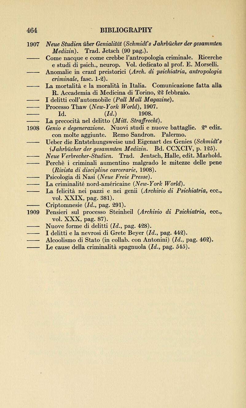 1907 Neue Stvdien uher Genialitdt {Schmidt's Jahrhucher der gesammten Medizin). Trad. Jetsch (90 pag.). Come nacque e come crebbe I'antropologia criminale. Ricerclie e studi di psich., Beurop. Vol. dedicato al prof. E. Morselli. Anomalie in cranl preistorici {Arch, di psichiatria, antropologia criminale, fasc. 1-2). La mortalita e la moralita in Italia. Comunicazione fatta alia R. Accademia di Medicina di Toriao, 22 febbraio. I delitti coll'automobUe {Pall Mall Magazine). Processo Thaw {New-York World), 1907. Id. {Id.) 1908. La precocita nel delitto {Mitt. Straffrecht). 1908 Genio e degenerazione. Nuovi studi e nuove battaglie. 2^ ediz. con molte aggiunte. Remo Sandron. Palermo. Ueber die Entstehungsweise und Eigenart des Genies {Schmidt's iJahrhiXcher der gesammten Medizin. Bd. CCXCIV, p. 125). Neue Verbrecher-Studien. Trad. Jentsch, Halle, edit. Marbold. Perche i criminali aumentino malgrado le mitezze deUe pane {Rivista di discipline carcerarie, 1908). Psicologia di Nasi {Neue Freie Presse). La criminalite nord-americaiae {New-York World). La felicita nei pazzi e nei genii {Archivio di Psichiatria, ecc.^ vol. XXIX, pag. 381). Criptomnesie {Id., pag. 291). 1909 Pensieri sul processo SteinheU {Archivio di Psichiatria, ecc.> vol. XXX, pag. 87). Nuove forme di delitti {Id., pag. 428). I delitti e la nevrosi di Grete Beyer {Id., pag. 442). Alcoolismo di Stato (in coUab. con Antonini) {Id., pag. 462). Le cause deUa criminalita spagnuola {Id., pag. 545).