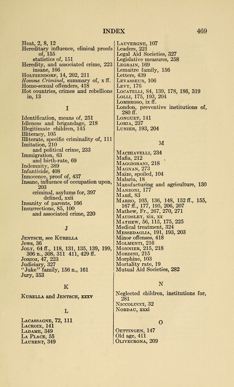 Heat, 2, 8, 12 Hereditary influence, clinical proofs of, 155 statistics of, 151 Heredity, and associated crime, 223 insane, 166 HOLTZENDORF, 14, 202, 211 Homme Criminel, summary of, x ff. Homo-sexual offenders, 418 Hot countries, crimes and rebellions in, 13 Identification, means of, 251 Idleness and brigandage, 218 Illegitimate children, 145 Illiteracy, 105 Illiterate, specific criminality of, 111 Imitation, 210 and political crime, 233 Immigration, 63 and birth-rate, 69 Indemnity, 389 Infanticide, 408 Innocence, proof of, 437 Insane, influence of occupation upon, 203 criminal, asylums for, 397 defined, xxii Insanity of parents, 166 Insurrections, 85, 100 and associated crime, 220 Jentsch, see Kurella Jews, 36 Jolt, 64 ff., 118, 131, 135, 139, 199, 306 n., 308, 311 411, 429 ff. JoRioz, 47, 223 Judiciary, 327 Juke family, 156 n., 161 Jury, 353 K Ktjrella and Jentsch, xxxv L Lacassagne, 72, 111 Lacroix, 141 Ladame, 349 La Place, 55 Laxtrenf, 349 Lauvergne, 107 Leaders, 221 Legal Aid Societies, 327 Legislative measures, 258 Legrain, 169 Lemaitre family, 156 Letters, 439 Levasseur, 106 Levy, 176 Locatelli, 84, 139, 178, 186, 319 LoLLi, 175, 193, 204 LOMBROSO, ix ff. London, preventive institutions of, 280 ff. LONGTJET, 141 LoRiA, 237 LuNiER, 193, 204 M Machiavelli, 234 Mafia, 212 Maggiorani, 218 Magnan, 273 Maize, spoiled, 104 Malaria, 18 Manufacturing and agriculture, 130 Manzoni, 177 Mare, 83 Marro, 105, 136, 148, 152 ff., 155, 167 ff., 177, 195, 206, 207 Mathew, Fr., 267, 270, 271 Matjdsley, xix, XX Mathew, 56, 115, 175, 225 Medical treatment, 324 Messedaglia, 191, 193, 203 Minor offenses, 418 Molmenti, 216 Monnier, 215, 218 MORDINI, 215 Morphine, 103 Mortality rate, 19 Mutual Aid Societies, 282 N Neglected children, institutions for, 281 NlCCOLTTCCI, 32 NoRDAtr, xxxi 0 Oettingen, 147 Old age, 411 Olivecrona, 209