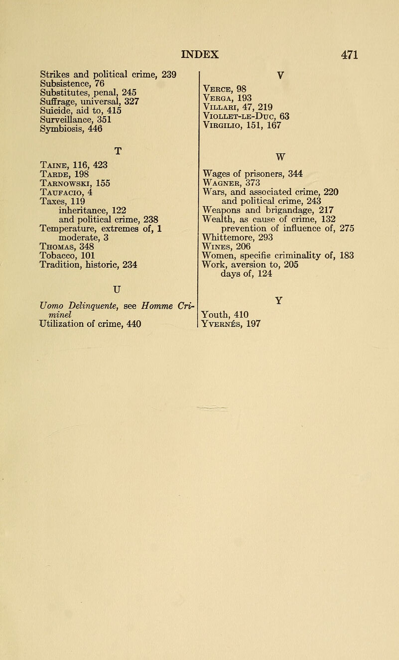 Strikes and political crime, 239 Subsistence, 76 Substitutes, penal, 245 Suffrage, universal, 327 Suicide, aid to, 415 Surveillance, 351 Symbiosis, 446 Taine, 116, 423 Tarde, 198 Tarnowski, 155 Taufacio, 4 Taxes, 119 inheritance, 122 and political crime, 238 Temperature, extremes of, 1 moderate, 3 Thomas, 348 Tobacco, 101 Tradition, historic, 234 U Uomo Delinquente, see Homme Cri- minel UtiUzation of crime, 440 Verge, 98 Verga, 193 ViLLARI, 47, 219 ViOLLET-LE-DuC, 63 ViRGILIO, 151, 167 w Wages of prisoners, 344 Wagner, 373 Wars, and associated crime, 220 and poUtical crime, 243 Weapons and brigandage, 217 Wealth, as cause of crime, 132 prevention of influence of, 275 Whittemore, 293 Wines, 206 Women, specifie criminality of, 183 Work, aversion to, 205 days of, 124 Youth, 410 YVERNES, 197