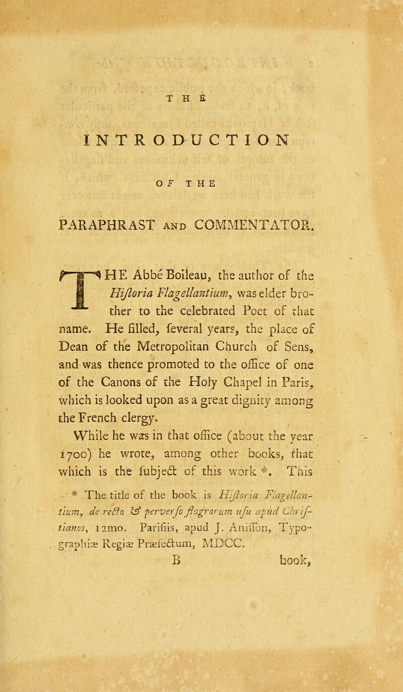 INTRO D U C T I O N OF THE PARAPHRAST and COMMENTATOR. HE AbbeBolieau, the author of the Hijloria Flagellantium^ was elder bro- ther to the celebrated Poet of that name. He filled, feveral years, the place of Dean of the Metropolitan Church of Sens, and was thence promoted to the office of one of the Canons of the Holy Chapel in Paris, which is looked upon as a great dignity among the French clergy. While he was in that office (about the year 1700) he wrote, among other books, that which is the fubjed of this work *. This * The title of the book is Hijloria Flagellan- tlum, de reP.a ^ perverfo Jlagrorum ufu apiid Chrlf- t'lanos^ i2mo, Parifiis, apud J. AniiTon, Typo* graphise Regiae Praefeftum, MDCG. B hook,