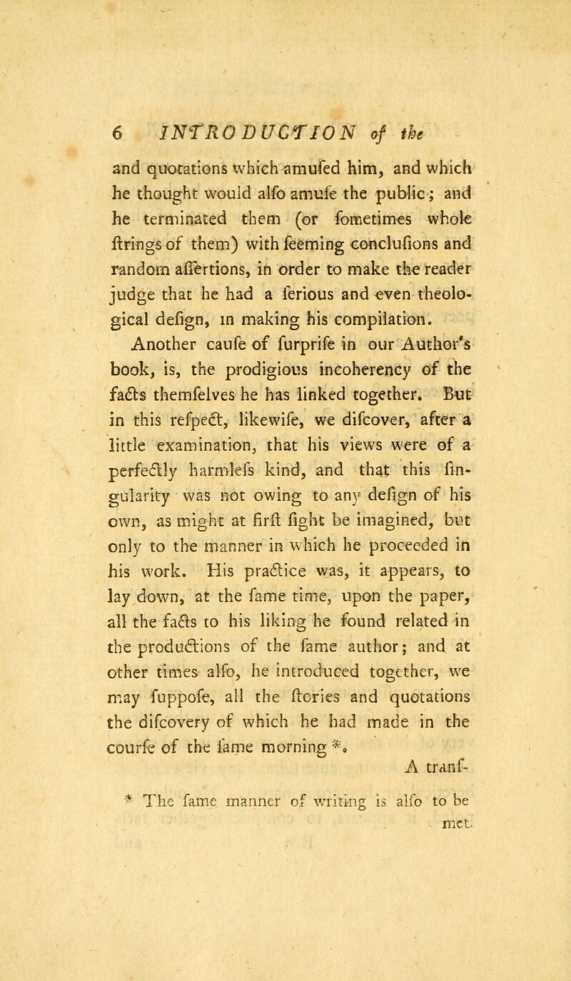 and quotations which amufed him, and which he thought would alfo amufe the public; and he terminated them (or fometimes whole firings of them) with feeming conclufions and random afiertions, in order to make the reader judge that he had a ferious and even theolo- gical defign, m making his compilation. Another caufe of furprife in our Author's book, is, the prodigious incoherency of the fadls themfeives he has linked together. But in this refpedt, likewife, we difcover, after a little examination, that his views were of a perfedly harmlefs kin<l, and that this fin- gularity was not owing to any defign of his own, as might at firll fight be imagined, but only to the manner in which he proceeded in his work. His pradice was, it appears, to lay down, at the fame time, upon the paper, all the fafls to his liking he found related in the productions of the fame author; and at other times alfo, he introduced together, we may fuppofe, all the (lories and quotations the difcovery of which he had made in the courfe of the lame morning *. A tranf- The fame manner of writing is alfo to be met.