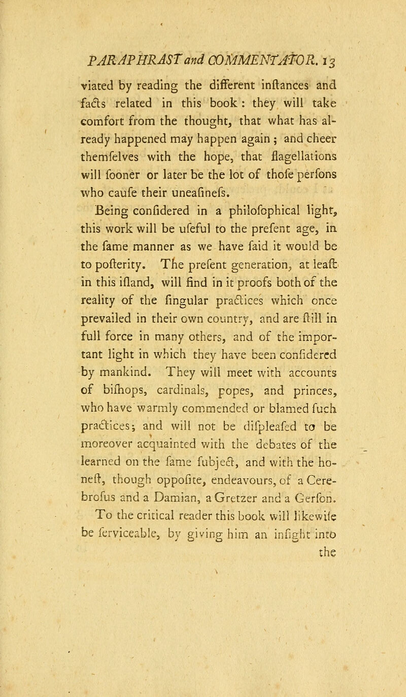 viated by reading the different inftances and fadls related in this book : they will take comfort from the thought, that what has al- ready happened may happen again ; and cheer themfelves with the hope, that flagellations will fooner or later be the lot of thofe perfons who caufe their uneafinefs. Being confidered in a philofophical light, this work will be ufeful to the prefent age, in. the fame manner as we have faid it would be to pofterity. The prefent generation^ at ieaft in this ifland, will find in it proofs both of the reality of the fingular praflices which once prevailed in their own country, and are ftill in full force in many others, and of the impor- tant light in which they have been confidered by mankind. They will meet with accounts of bifhops, cardinals, popes, and princes, M^ho have warmly com.mended or blamed fuch practices; and will not be difpleafed to be moreover acquainted v/ith the debates of the learned on the fame fubje£l, and with the ho- neft, though oppofite, endeavours, of a Cere- brofus and a Damian, aGretzer and a Gerfon. To the critical reader this book will likewile be ferviceable, by giving him an infight into the