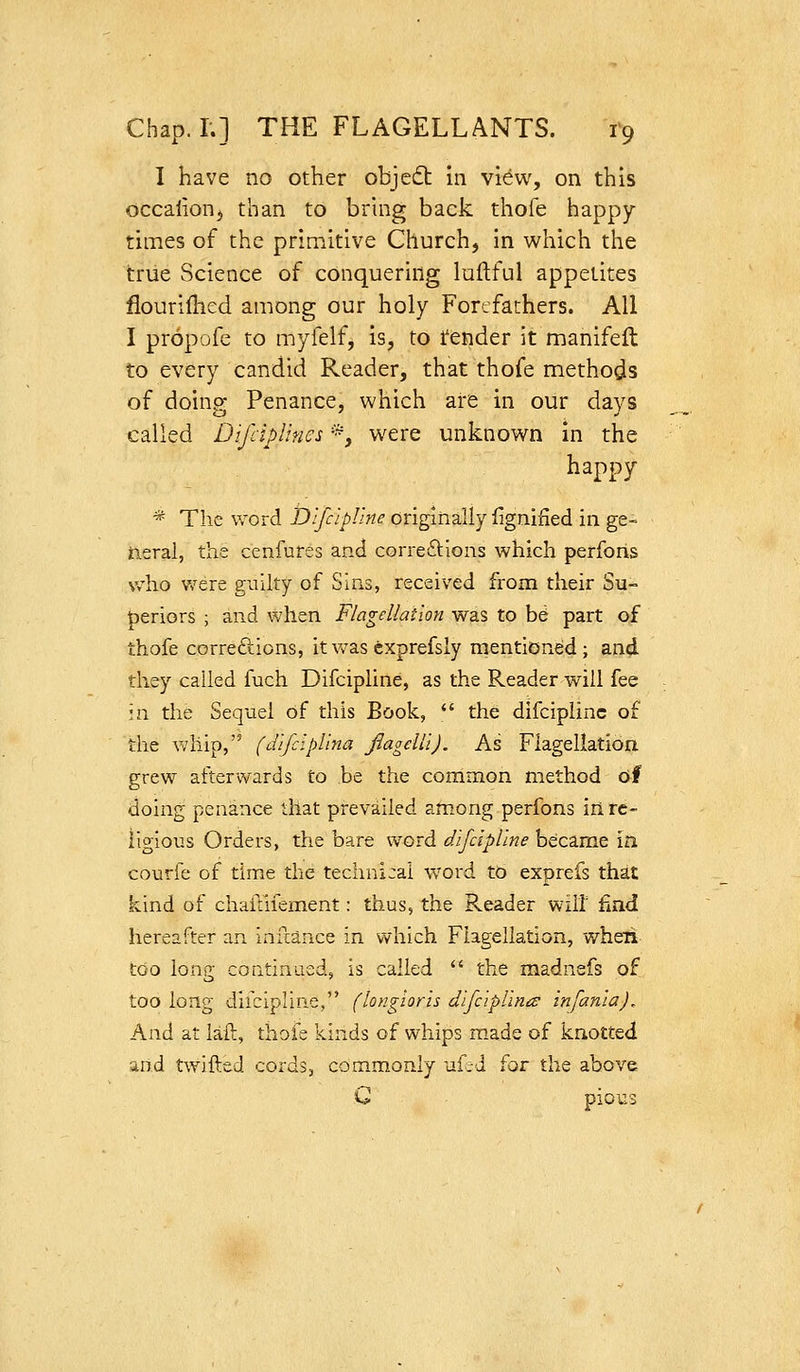 I have no other objedt hi view, on this occalionj than to bring back thole happy- times of the primitive Church, in which the triie Science of conquering luftful appetites flouriflied among our holy Forefathers. All I propofe to myfelf, is, to tender it manifeft to every candid Reader, that thofe methods of doing Penance, which are in our days called DifcipUnes *, were unknown in the happy * The word Dlfcipllne originally lignifled in ge- neral, the cenfures and correftlons which perfons who were guilty of Suis, received from their Su- periors ; and when Flagellation was to b^ part of thofe correftions, it v/as cxprefsly mentioned; and they called fuch Difcipline, as the Reader will fee in the Sequel of this Book,  the difcipline of the whip, (difclpUna fiagelli). As Flagellation grew afterwards to be the common method of doing penance that prevailed among perfons in re- ligious Orders, the bare word difcipline became in courfe of time the technical word to exprefs that kind of chaftiiement: thus, the Reader will ^indt. hereafter an infcance in which Flagellation, when too long continLied, is called  the madnefs of too long diicipline, (longloris dlfciplinis infanla). And at laft, thofe kinds of whips made of kn,otted and twifted cords, commonly uf.d for the above G pious