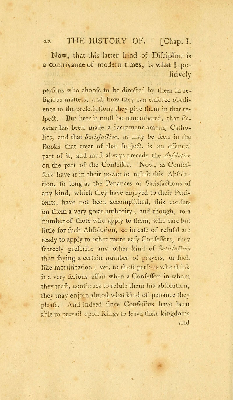 Now, that this latter kind of Difcipline is a contrivaiKe of modern times, is what I po- fitivcly perfons who choofe to be diredecl by them in re- ligious matters, and how they can enforce obedi- ence to the prefcriptions they give them in that re- fpeft. But here it muit be remembered, that Pe- nance has been made a Sacrament among Catho- lics, and that Sathfa^lon, as may be ken in the Books that treat of that fubjeft, is an efiential part of it, and muft always precede the Ahfolution on the part of the ConfeiTor. Now, as Confef- fors have it in their power to refufe this Ahfolu- tion, fo long as the Penances or Satisfactions of any kind, which they have enjoyed to their Peni- tents, have not been accomphflied, this confers on them a very great authority ; and though, to a number of thofe who apply to them, v/ho care but little for fuch Abfoiution, or in cafe of refufai are ready to apply to other more eafy ConfeiTors, they fcarcely prefcribe any other kind of S>at'isfa£Jion than faying a certain number of prayers, or fuch like mortification; vet, to thofe perfons who think it a very ferious affair when a ConfefTor in whom they trull, continues to refufe them his abfoiution, thev may enjoin almoft what kind of penance they pleafe. And indeed Unce ConfeiTors have been able to prevail upon Kings to leava their kingdoms and