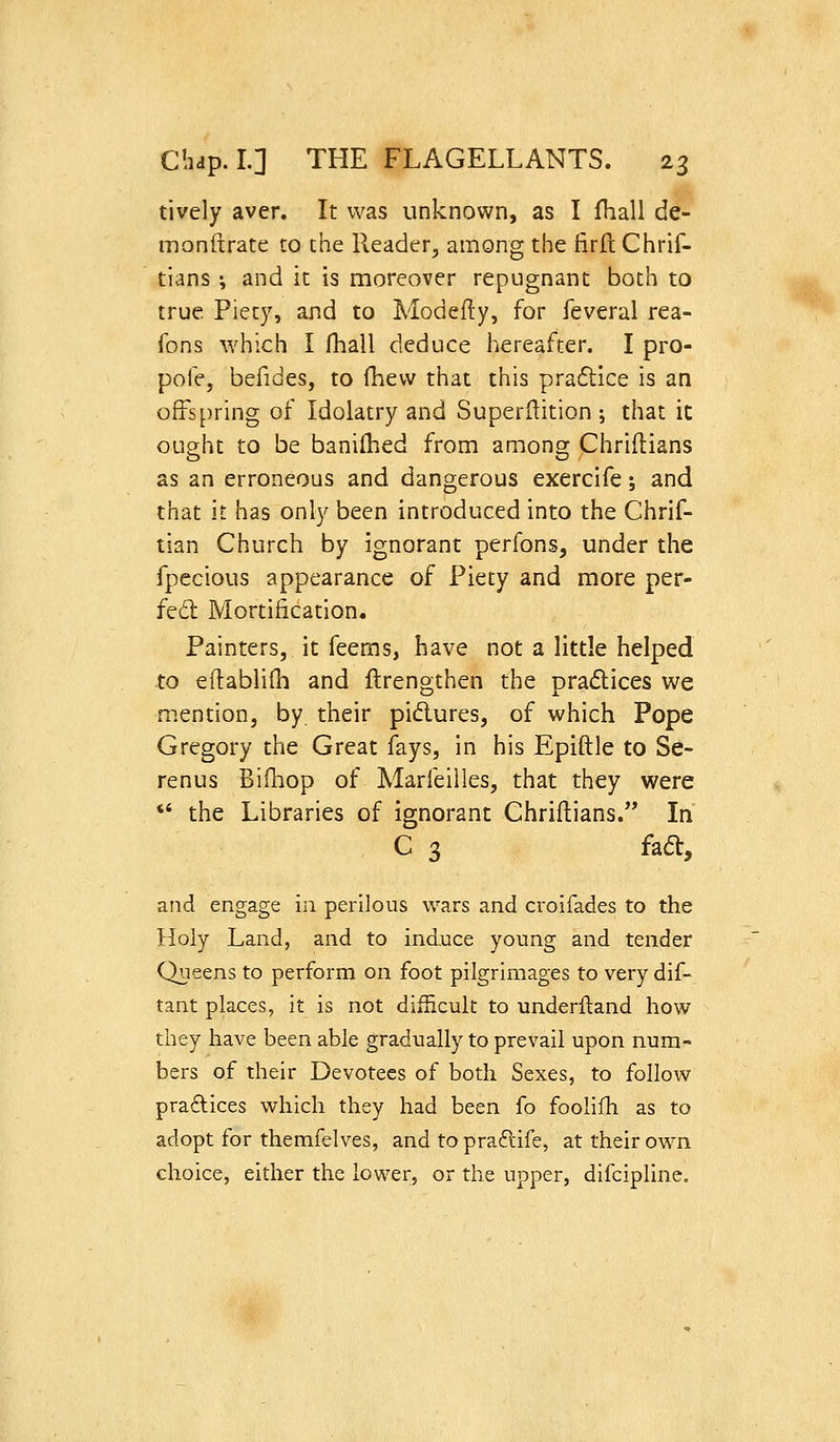 tively aver. It was unknown, as I Ihall de- monftrate to the Reader, among the firft Chrif- tians \ and it is moreover repugnant both to true Piety, and to Modefly, for feveral rea- fons which I fhall deduce hereafter. I pro- pofe, befides, to fhew that this praflice is an offspring of Idolatry and Superftition ; that ic ought to be banilhed from among Chriflians as an erroneous and dangerous exercife; and that it has only been introduced into the Chrif- tian Church by ignorant perfons, under the fpccious appearance of Piety and more per- fed Mortification. Painters, it feems, have not a little helped to eliablifh and ftrengthen the pradices we mention, by their pidures, of which Pope Gregory the Great fays, in his Epiftle to Se- renus Biiliop of Marfeiiles, that they were *' the Libraries of ignorant Chriftians. In C 3 fad, and engage in perilous wars and croifades to the Holy Land, and to ind,uce young and tender Queens to perform on foot pilgrimages to very dif- tant places, it is not difficult to underftand how they have been able gradually to prevail upon num- bers of their Devotees of both Sexes, to follow pradices whidi they had been fo foolifh as to adopt for themfelves, and to pradife, at their own choice, either the lower, or the upper, difcipline.