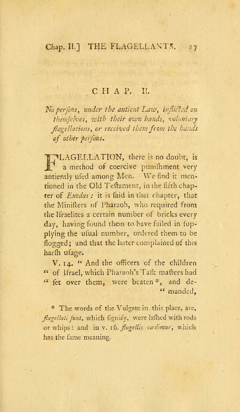 C H A P. 11. No perfons, under the antient Lazu^ infliclcd on themfehes^ with their own hand^, oohintary flagellations^ or received them from the harids of other perfons, FLAGELLATION, there i.s no doubt, is a method of coercive punifliment very antiently ufed among Men. Vv^e find it men- tioned in the Old Tcdament, in ihe fifth chap- ter of Exodus: it is faid in that chapter, that the Minifters of Pharaoh, who required from the Ifraelites a certain number of bricks every day, having found them to have failed in fup- plying the ufual number, ordered them to be floty^ed: and that the laiter complained of this harih ufage. V. 14.  And the officers of the children  of Ifrael, v;hich Pharaoh's Talk mafters had ^* fet over them, were beaten *, and de-  manded, * The words of the Vulgate in this place, are, fagellaii funt, which fignify, were laflied with rods or whips : and m v. 16, fagellis cctdimiir, Vviiich has the fame meaning.