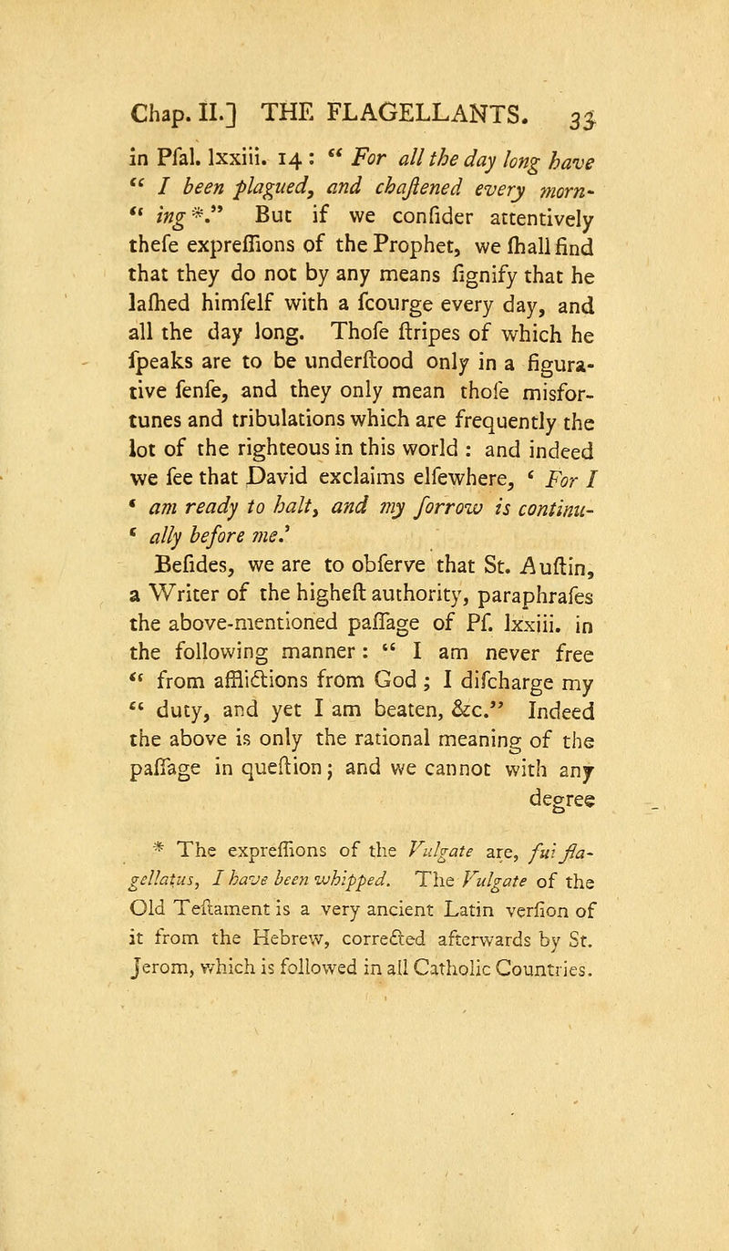 in Pfal. Ixxiii. 14 :  For all the day long have  I been plagued, and chajiened every morn <« ing'^ But if we confider attentively thefe expreffions of the Prophet, wefhallfind that they do not by any means fignify that he laflied himfelf with a fcoiirge every day, and all the day long. Thofe ftripes of which he fpeaks are to be underftood only in a figura- tive fenfe, and they only mean thofe misfor- tunes and tribulations which are frequently the lot of the righteous in this world : and indeed we fee that David exclaims elfewhere, ' For I • am ready to halty and my forrozv is continu- ' ally before me.^ Befides, we are to obferve that St. Auftin, a Writer of the higheft authority, paraphrafes the above-mentioned paflage of Pf. Ixxiii. in the following manner:  I am never free ^^ from afflidions from God; I difcharge my  duty, and yet I am beaten, &c.'' Indeed the above is only the rational meaning of the pafiage in queflion; and v/e cannot with any degree * The expreffions of the Vulgate are, fui fla- gellaius, I have been whipped. The Vulgate of the Old Teftament is a very ancient Latin verlion of it from the Hebrew, corredled afterwards by St. Jerom, which is followed in all Catholic Countries.