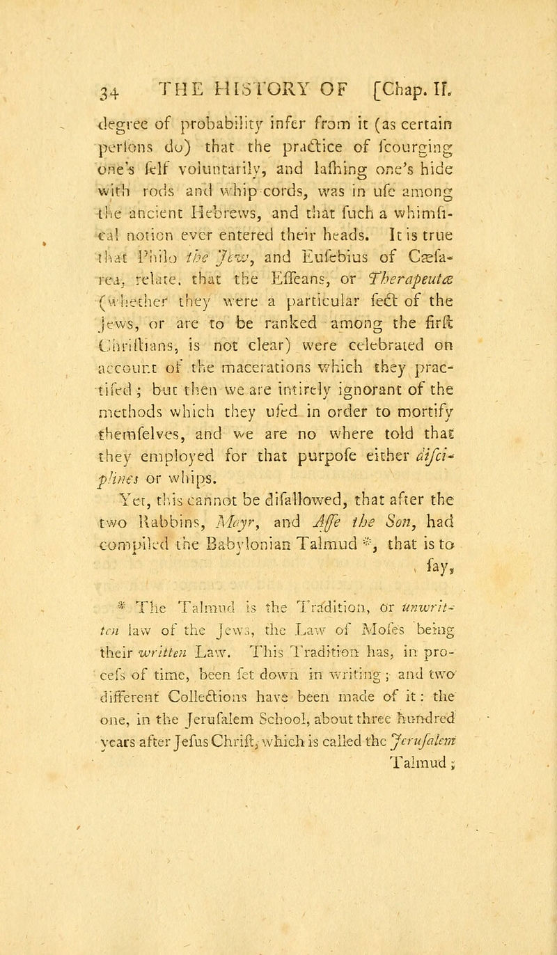 degree of probability infer from it (as certain perlons do) that the practice of fcourging one's lilf voiuntarilv, and lafi:iins[ one's hide with rods and whip cords, was in ufc among •the ancient Hebrews, and that fuch a whimh- cal notion ever entered their heads. It is true iliat Pliilo -the Jevj, and Eufebius of Cfefa* rea. relare. that the EfTeans, or Therapeutic (whether they were a particular feet of the Jews, or are to be ranked among the firll C.iiintlians, is not clear) were celebrated on account of the macerations v/hich they prac- tifed ; but tl^.en we are intirely ignorant of the methods which they ufed in order to mortify themfelves, and v-e are no where told that they employed for that purpofe either difci f J vies or whips. Yer, th,is cannot be difallowed, that after the two Rabbins, Moyr^ and A([e the Son, had compiled the Babylonian Talmud *, that is to , fay, * The Talmncl is the Tradition, or unwrit- ten law of the Jcw.>, the T>aw of Mofes behig their written Law. This Ih-adi-tion has, in pro- ■ cefs of time, been fet down in vvriting ; and two different Colleftions have been made af it: the one, in the Jerufalem School, about three hirftdred years after JefusChrift,-which is called the Jcrufalem Talmud j