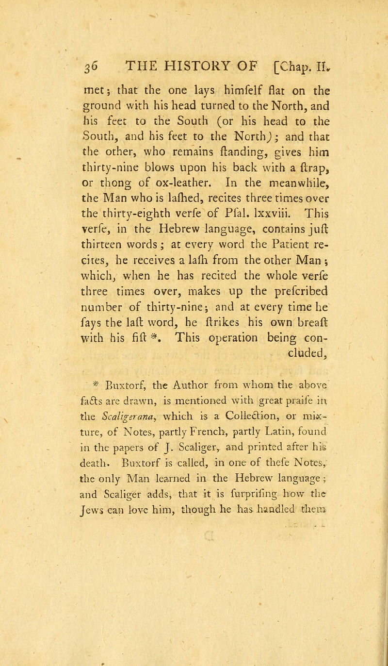 met; that the one lays himfelf flat on the ground wkh his head turned to the North, and his feet to the South (or his head to the South, and his feet to the North j; and that the other, who remains (landing, gives him thirty-nine blows upon his back with a ftrap, or thong of ox-leather. In the meanwhile, the Man who is lafhed, recites three times over the thirty-eighth verfe of Pfal. Ixxviii. This verfe, in the Hebrew language, contains juft thirteen words; at every word the Patient re- cites, he receives a lalh from the other Man -, whichj when he has recited the whole verfe three times over, makes up the prefcribed number of thirty-nine j and at every time he fays the laft word, he ftrikes his own breaft with his fifl ^. This operation being con- cluded, * Buxtorf, the Author from whom the above' hdis are drawn, is mentioned with great praife in the Scaligerana, which is a Collection, or miiX- ture, of Notes, partly French, partly Latin, found in the papers of J. Scaliger^ and printed after his death. Buxtorf is called, in one of thefe Notes, the only Man learned in the Hebrew language; and Scaliger adds, that it is furpriling how ther Jews can love him, though he has handled them